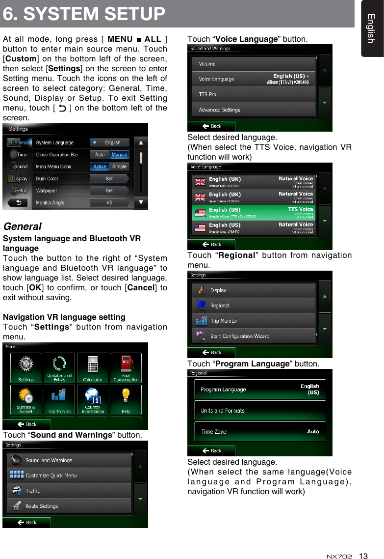 13EnglishNX702At all mode, long press [ MENU   ALL ] button  to  enter  main  source  menu.  Touch [Custom] on the bottom left of the screen, then select [Settings] on the screen to enter Setting menu. Touch the icons on the left of screento selectcategory:General,Time,Sound, Display or Setup. To exit Setting menu, touch [   ] on  the bottom  left of  the screen.GeneralSystemlanguageandBluetoothVRlanguageTouch the button to the right of “System language and Bluetooth VR language” to showlanguagelist.Selectdesiredlanguage,touch [OK] to confirm, or touch [Cancel] to exitwithoutsaving.NavigationVRlanguagesettingTouch “Settings”  button from navigation menu.Touch “Sound and Warnings” button.Touch “VoiceLanguage” button.Select desired language.(When select  the TTS Voice, navigation VR functionwillwork)Touch “Regional” button from navigation menu.Touch “ProgramLanguage” button.Select desired language.(When select  the same language(Voice language and  Program Language), navigationVRfunctionwillwork)6. SYSTEM SETUP