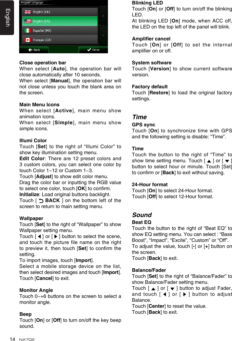 English14 NX702CloseoperationbarWhen select  [Auto],theoperationbarwillclose automatically after 10 seconds.When  select  [Manual],theoperationbarwillnot close unless you touch the blank area on the screen.MainMenuIconsWhen select  [Active],mainmenushowanimation icons. When select  [Simple],mainmenushowsimple icons.IllumiColorTouch [Set] to the right of “Illumi Color” to showkeyilluminationsettingmenu.Edit Color: Thereare12presetcolors and3 custom colors, you  can select one color by touch Color 1~12 or Custom 1~3. Touch [Adjust]toshoweditcolormenu.Drag the color bar or inputting the RGB value to select one color, touch [OK]toconrm.Initialize:Loadoriginalbuttonsbacklight.Touch [   BACK ] on the bottom left of the screen to return to main setting menu.WallpaperTouch [Set]totherightof“Wallpaper”toshowWallpaper setting menu.Touch [   ] or [   ] button to select the scene, and touch  the picture file name on the right topreviewit, thentouch[Set]toconrmthesetting.To import images, touch [Import]. Select a mobile storage device on the list, then select desired images and touch [Import]. Touch [Cancel] to exit.Monitor AngleTouch0~+6buttonsonthescreentoselectamonitor angle. BeepTouch [On] or [Off] to turn on/off the key beep sound.Blinking LEDTouch [On] or [Off] to turn on/off the blinking LED.At blinking LED [On]mode,whenACCoff,theLEDonthetopleftofthepanelwillblink.AmpliercancelTouch [On] or [Off] to set the internal amplieronoroff.SystemsoftwareTouch [version]toshow currentsoftwareversion.FactorydefaultTouch  [Restore] to load the original factory settings.TimeGPSsyncTouch [On] tosynchronizetimewithGPSandthefollowingsettingisdisable:“Time”.TimeTouch the  button to the right of “Time” to showtimesettingmenu.Touch[  ] or [   ] button to select hour  or minute. Touch [Set] toconrmor[Back]toexitwithoutsaving.24-HourformatTouch [On] to select 24-Hour format. Touch [Off] to select 12-Hour format.SoundBeat EQTouch the button to the right of “Beat EQ” to showEQsettingmenu.Youcanselect:“BassBoost”, “Impact”, “Excite”, “Custom” or “Off”.Toadjustthevalue,touch[-] or [+] button on the screen. Touch [Back] to exit.Balance/FaderTouch [Set] to the right of “Balance/Fader” to showBalance/Fadersettingmenu.Touch  [   ]  or [  ]buttonto adjustFader,and touch  [   ]  or [  ]buttontoadjustBalance.Touch [Center] to reset the value.Touch [Back] to exit. 