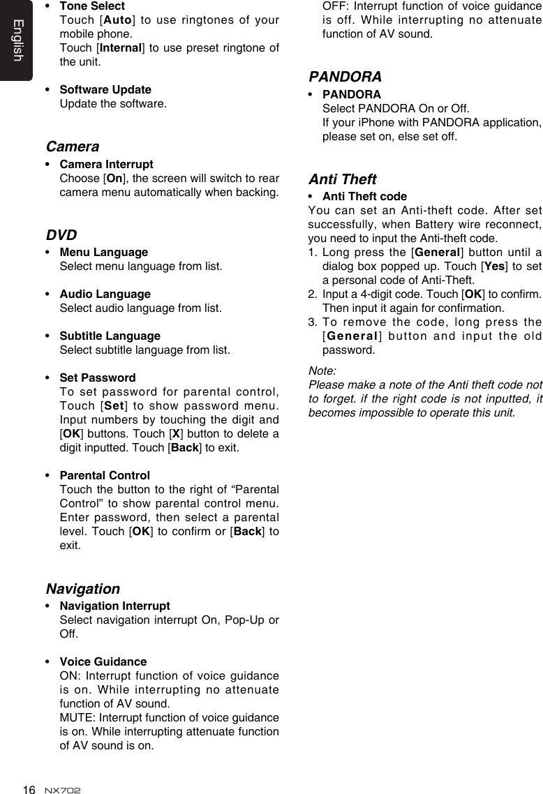 English16 NX702• ToneSelect   Touch [Auto] to use ringtones  of your mobile phone.   Touch [Internal] to use preset ringtone of the unit.• SoftwareUpdate Updatethesoftware.Camera• CameraInterrupt   Choose [On],thescreenwillswitchtorearcameramenuautomaticallywhenbacking.DVD• Menu Language  Select menu language from list.• Audio Language  Select audio language from list.• Subtitle Language  Select subtitle language from list.• SetPassword Tosetpasswordforparentalcontrol,Touch [Set]toshowpasswordmenu.Input numbers  by touching the digit and [OK] buttons. Touch [X] button to delete a digit inputted. Touch [Back] to exit.• Parental Control   Touch the button to the right of “Parental Control”toshowparentalcontrolmenu.Enterpassword,thenselectaparentallevel.  Touch [OK]toconrmor [Back]  to exit.Navigation• NavigationInterrupt   Select  navigation interrupt On, Pop-Up or Off.• VoiceGuidance ON:Interruptfunctionofvoiceguidanceis on.  While interrupting no attenuate function of AV sound. MUTE:Interruptfunctionofvoiceguidanceis on. While interrupting attenuate function of AV sound is on. OFF:Interruptfunctionofvoiceguidanceis off. While interrupting no attenuate function of AV sound.PANDORA• PANDORA   Select PANDORA On or Off. IfyouriPhonewithPANDORA application, please set on, else set off.Anti Theft• AntiTheftcodeYou can set an Anti-theft code. After set successfully,whenBatterywirereconnect,you need to input the Anti-theft code.1.  Long press the [General] button until a dialog box popped up. Touch [Yes] to set a personal code of Anti-Theft.2.   Input a 4-digit code. Touch [OK]toconrm.Theninputitagainforconrmation.3.  To remove the  code, long press the [General] button  and input the old password.Note:Please make a note of the Anti theft code not to forget. if the right code is not inputted, it becomes impossible to operate this unit.