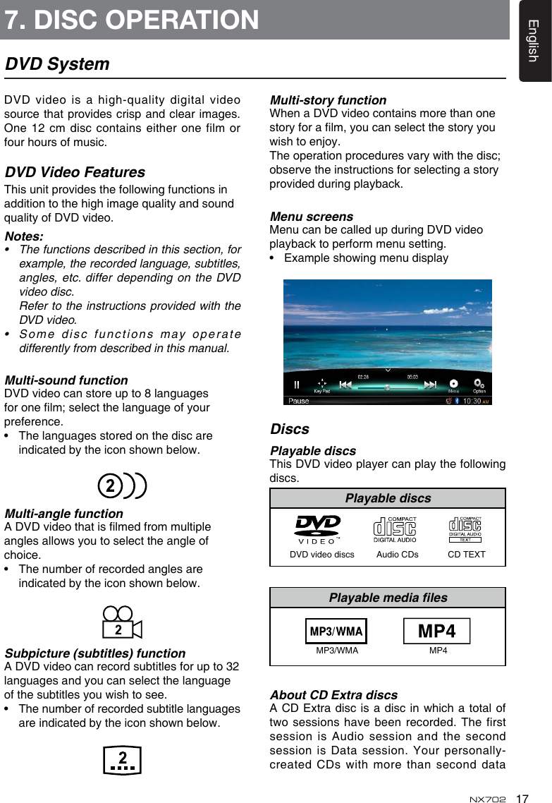 17EnglishNX702DVD SystemDVDvideoisahigh-qualitydigitalvideosource that provides crisp and clear images. One 12  cm disc contains either one film or four hours of music.DVD Video FeaturesThisunitprovidesthefollowingfunctionsinadditiontothehighimagequalityandsoundqualityofDVDvideo.Notes:• Thefunctionsdescribedinthissection,forexample, the recorded language, subtitles, angles, etc.  differ depending on the DVD video disc.   Refer to the instructions provided with the DVD video.• Somedisc functionsmayoperatedifferently from described in this manual.Multi-sound functionDVD video can store up to 8 languages foronelm;selectthelanguageofyourpreference.• Thelanguagesstoredonthediscareindicatedbytheiconshownbelow.Multi-angle functionADVDvideothatislmedfrommultipleanglesallowsyoutoselecttheangleofchoice.• Thenumberofrecordedanglesareindicatedbytheiconshownbelow.Subpicture (subtitles) functionA DVD video can record subtitles for up to 32 languages and you can select the language ofthesubtitlesyouwishtosee.• Thenumberofrecordedsubtitlelanguagesareindicatedbytheiconshownbelow.Multi-story functionWhen a DVD video contains more than one storyforalm,youcanselectthestoryyouwishtoenjoy.Theoperationproceduresvarywiththedisc;observe the instructions for selecting a story provided during playback.Menu screensMenu can be called up during DVD video playback to perform menu setting.• ExampleshowingmenudisplayDiscsPlayable discsThisDVDvideoplayercanplaythefollowingdiscs.Playable discsDVD video discs         Audio CDs            CD TEXTPlayable media les                  MP3/WMA                             MP4 About CD Extra discsACDExtradiscisa disc inwhichatotaloftwosessions havebeenrecorded.Thefirstsession is Audio session and the second session is  Data session. Your personally-createdCDswithmorethanseconddata7. DISC OPERATION