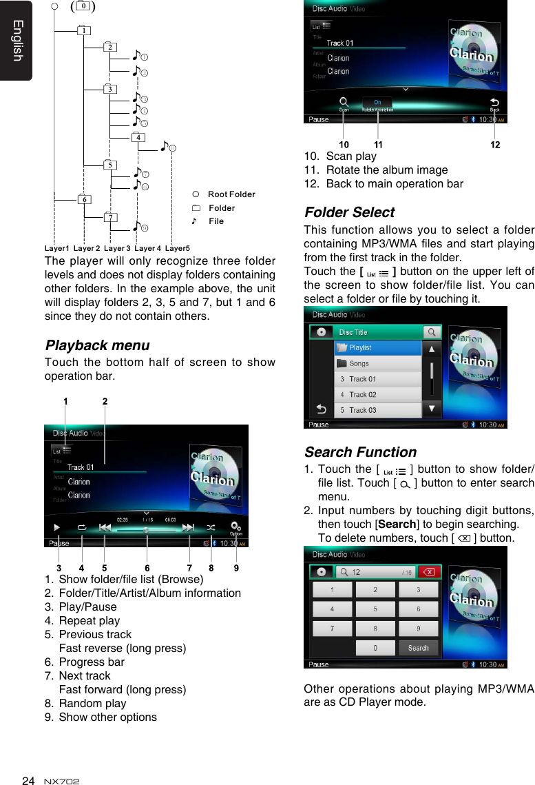 English24 NX702()012♪①♪②5♪⑧♪⑦67♪⑨♪③34♪④♪⑤♪⑥Layer1 Layer 2 Layer 3 Layer 4 Layer5○Root FolderFolder♪FileTheplayerwill onlyrecognizethreefolderlevels and does not display folders containing other folders. In the example above, the unit willdisplayfolders2,3,5and7,but1and6since they do not contain others.Playback menuTouchthe bottomhalfofscreento showoperation bar. 1. Showfolder/lelist(Browse)2.  Folder/Title/Artist/Album information3.  Play/Pause4.  Repeat play5.  Previous track  Fast reverse (long press)6.  Progress bar7.  Next track Fastforward(longpress)8.  Random play9. Showotheroptions10.  Scan play11.  Rotate the album image12.  Back to main operation barFolder SelectThis function allows you to select a foldercontainingMP3/WMA lesandstartplayingfromthersttrackinthefolder.Touch the [   ] button on the upper left of thescreentoshow folder/filelist. Youcanselectafolderorlebytouchingit.Search Function1.   Touch the  [  ]buttontoshowfolder/lelist.Touch[  ] button to enter search menu. 2.  Input numbers by touching digit  buttons, then touch [Search] to begin searching.   To delete numbers, touch [   ] button.Other operations  about playing MP3/WMA are as CD Player mode.