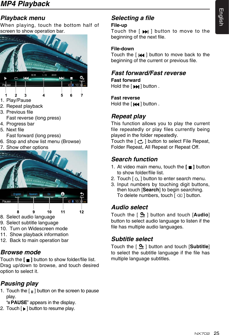 25EnglishNX702MP4 PlaybackPlayback menuWhen playing,  touch the bottom half of screentoshowoperationbar.1.  Play/Pause2.  Repeat playback3. Previousle  Fast reverse (long press)4.  Progress bar5. Nextle Fastforward(longpress)6. Stopandshowlistmenu(Browse)7. Showotheroptions8.  Select audio language9.  Select subtitle language10.  Turn on Widescreen mode11. Showplaybackinformation12.  Back to main operation barBrowse modeTouch the [   ]buttontoshowfolder/lelist.Dragup/downtobrowse,and touchdesiredoption to select it.Pausing play1.   Touch the [   ] button on the screen to pause play.  “  PAUSE” appears in the display.2.   Touch [   ] button to resume play.Selecting a leFile-up Touch the [   ] button to move to the beginningofthenextle.File-downTouch the [   ] button to move back to the beginningofthecurrentorpreviousle.Fast forward/Fast reverseFastforwardHold the [   ] button .FastreverseHold the [   ] button .Repeat playThisfunctionallows youtoplaythecurrentfile repeatedly  or play files currently being played in the folder repeatedly.Touch the [   ] button to select File Repeat, Folder Repeat, All Repeat or Repeat Off.Search function1.   At video main menu, touch the [   ] button toshowfolder/lelist.2.   Touch [   ] button to enter search menu. 3.  Input numbers by touching digit  buttons, then touch [Search] to begin searching.    To delete numbers, touch [   ] button.Audio selectTouch the  [   ] button and touch [Audio] button to select audio language to listen if the lehasmultipleaudiolanguages.Subtitle selectTouch the  [   ]  button and touch [Subtitle] toselectthesubtitlelanguageif thelehasmultiple language subtitles.