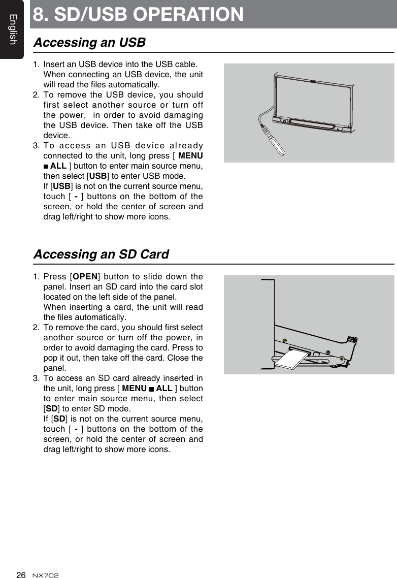 English26 NX7021.  Insert an USB device into the USB cable.   When connecting an USB device, the unit willreadthelesautomatically.2.   To remove the USB device,  you should first select another source or turn off thepower, inordertoavoiddamagingthe USB  device. Then take off the USB device. 3.   To  a cc e ss   an  U S B   d e v i c e   a l r e a d y connected to the unit, long press [ MENU  ALL ] button to enter main source menu, then select [USB] to enter USB mode.   If [USB] is not on the current source menu, touch [-] buttons on the bottom  of the screen, or  hold the center of screen and dragleft/righttoshowmoreicons.1.   Press  [OPEN]buttontoslidedown thepanel. Insert an SD card into the card slot located on the left side of the panel.  Wheninsertingacard,theunitwillreadthelesautomatically.2. Toremovethecard,youshouldrstselectanother source or turn off the power, inorder to avoid damaging the card. Press to pop it out, then take off the card. Close the panel.3.   To access an SD card already inserted in the unit, long press [ MENU   ALL ] button to enter main source menu, then select [SD] to enter SD mode.   If [SD] is not on the current source menu, touch [-] buttons on the bottom  of the screen, or  hold the center of screen and dragleft/righttoshowmoreicons.Accessing an USBAccessing an SD Card8. SD/USB OPERATION