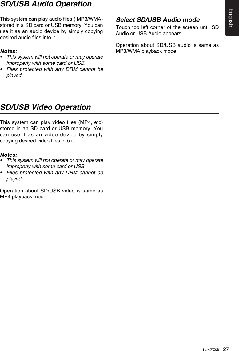 27EnglishNX702SD/USB Audio OperationSD/USB Video OperationThissystemcanplayaudioles(MP3/WMA)stored in a SD card or USB memory. You can use it as an audio device by simply copying desiredaudiolesintoit.Notes:• Thissystemwillnotoperateormayoperateimproperly with some card or USB.• Files protected with any DRM cannot beplayed.This system can play  video files (MP4, etc) stored in  an SD card or USB memory. You can use  it as an video device by simply copyingdesiredvideolesintoit.Notes:• Thissystemwillnotoperateormayoperateimproperly with some card or USB.• Files protected with any DRM cannot beplayed.Operation about SD/USB video  is same as MP4 playback mode.Select SD/USB Audio modeTouch top  left corner of  the screen until SD Audio or USB Audio appears.Operation about SD/USB audio is same as MP3/WMA playback mode.