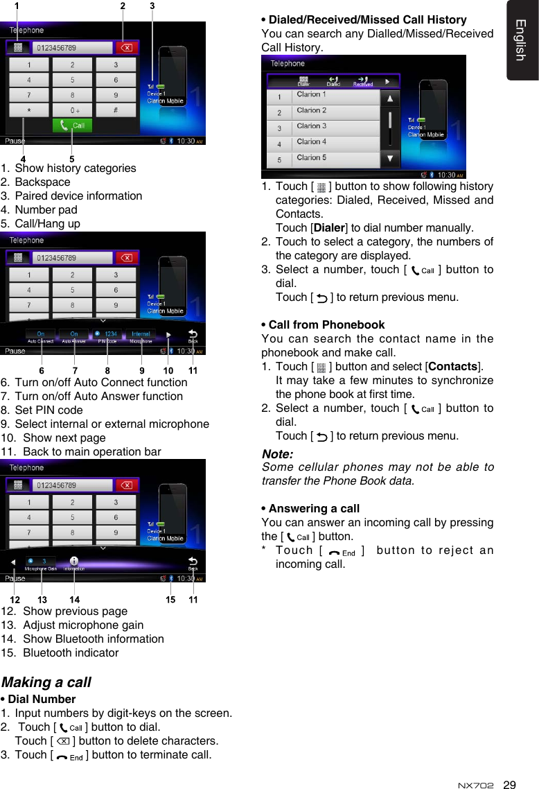 29EnglishNX7021. Showhistorycategories2.  Backspace3.  Paired device information4.  Number pad5.  Call/Hang up6.  Turn on/off Auto Connect function7. Turnon/offAutoAnswerfunction8.  Set PIN code9.  Select internal or external microphone10. Shownextpage11.  Back to main operation bar12. Showpreviouspage13. Adjustmicrophonegain14. ShowBluetoothinformation15.  Bluetooth indicatorMaking a call•DialNumber1.   Input numbers by digit-keys on the screen.2.   Touch [   ] button to dial.  Touch [   ] button to delete characters.3.  Touch [   ] button to terminate call.•Dialed/Received/MissedCallHistoryYou can search any Dialled/Missed/Received Call History.1.   Touch [  ]buttontoshowfollowinghistorycategories:Dialed,Received,MissedandContacts.   Touch [Dialer] to dial number manually.2.   Touch to select a category, the numbers of the category are displayed.3.   Select  a  number,  touch [   ]  button  to dial.  Touch [   ] to return previous menu.•CallfromPhonebookYou can search the contact name in the phonebook and make call.1.   Touch [   ] button and select [Contacts]. It maytakeafewminutes tosynchronizethephonebookatrsttime.2.   Select  a  number,  touch [   ] button  to dial.  Touch [   ] to return previous menu.Note:Some cellular phones may not be able to  transfer the Phone Book data.•AnsweringacallYoucanansweranincomingcallbypressingthe [   ] button.*   T o uch  [    ]  bu t ton t o  reje c t anincoming call.