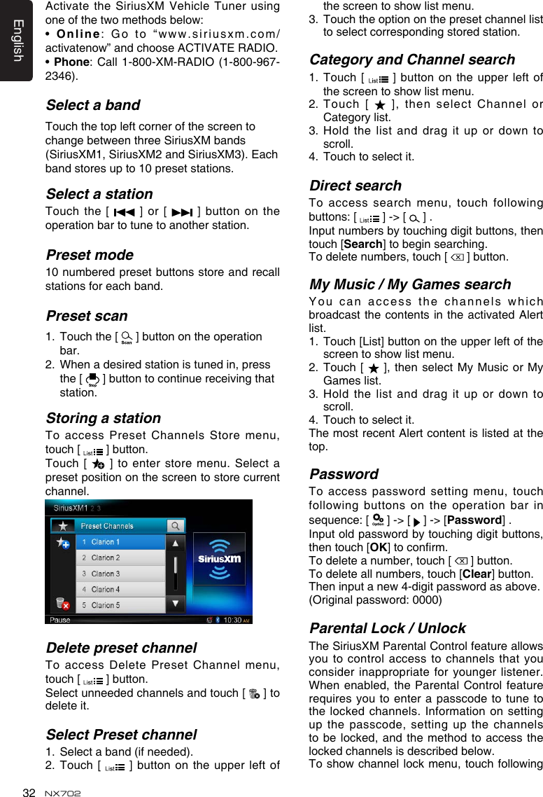 English32 NX702Activate the SiriusXM Vehicle Tuner using oneofthetwomethodsbelow:• Online:Goto“www.siriusxm.com/activatenow”andchooseACTIVATERADIO.•Phone:Call1-800-XM-RADIO(1-800-967-2346). Select a bandTouch the top left corner of the screen to changebetweenthreeSiriusXMbands(SiriusXM1, SiriusXM2 and SiriusXM3). Each band stores up to 10 preset stations.Select a stationTouch  the [    ]  or  [    ]  button  on  the operation bar to tune to another station. Preset mode10 numbered preset buttons store and recall stations for each band. Preset scan1.   Touch the [   ] button on the operation bar.2.   When a desired station is tuned in, press the [   ] button to continue receiving that station. Storing a stationTo access  Preset Channels Store menu, touch [   ] button.Touch [   ] to  enter store menu. Select a preset position on the screen to store current channel. Delete preset channelTo access  Delete Preset Channel menu, touch [   ] button.Select unneeded channels and touch [   ] to delete it.Select Preset channel1.  Select a band (if needed).2.   Touch  [   ] button  on  the  upper  left of thescreentoshowlistmenu.3.   Touch the option on the preset channel list to select corresponding stored station.Category and Channel search1.   Touch  [   ] button  on  the  upper  left of thescreentoshowlistmenu.2.   Touch  [   ], then select Channel or Category list.3.Holdthelistanddragitupordowntoscroll.4.   Touch to select it.Direct searchToaccesssearchmenu,touch followingbuttons:[  ] -&gt; [   ] . Input numbers by touching digit buttons, then touch [Search] to begin searching. To delete numbers, touch [   ] button.My Music / My Games searchYoucanaccessthechannelswhichbroadcast the  contents in the activated Alert list.1.   Touch [List] button on the upper left of the screentoshowlistmenu.2.  Touch [   ], then select  My Music or My Games list.3.Holdthelistanddragitupordowntoscroll.4.  Touch to select it.The most recent Alert content is listed at the top.PasswordToaccesspasswordsettingmenu,touchfollowingbuttonsontheoperationbarinsequence:[  ] -&gt; [   ] -&gt; [Password] .Inputoldpasswordbytouchingdigitbuttons,then touch [OK]toconrm.To delete a number, touch [   ] button.To delete all numbers, touch [Clear] button.Theninputanew4-digitpasswordasabove.(Originalpassword:0000)Parental Lock / UnlockTheSiriusXMParentalControlfeatureallowsyou to control access to channels that you consider inappropriate  for younger listener. When enabled, the Parental Control feature requiresyoutoenterapasscodetotunetothe locked  channels. Information on setting up the  passcode, setting up the channels to be locked,  and the method to access the lockedchannelsisdescribedbelow.Toshowchannellockmenu,touchfollowing