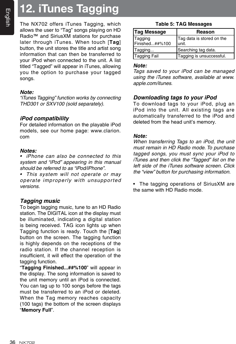English36 NX702TheNX702offersiTunes Tagging,whichallowstheuserto“Tag”songsplayingonHDRadio™ and SiriusXM stations for purchase later through  iTunes. When touch [Tag] button, the unit stores the title and artist song information that can then be transferred to youriPod whenconnectedtotheunit.A listtitled“Tagged”willappeariniTunes,allowingyou the  option to purchase your tagged songs.Note:“iTunesTagging”functionworksbyconnectingTHD301orSXV100(soldseparately).iPod compatibilityFor detailed information on the playable iPod models,seeourhomepage:www.clarion.comNotes:• iPhonecanalsobeconnectedtothissystemand“iPod”appearinginthismanualshouldbereferredtoas“iPod/iPhone”.• Thissystem willnotoperateormayoperate improperly with  unsupported versions.Tagging musicTo begin tagging music, tune to an HD Radio station. The DIGITAL icon at the display must be illuminated,  indicating a digital station is beingreceived. TAG icon lightsupwhenTagging function  is ready. Touch the [Tag] button on the screen.  The tagging function is highly  depends on the receptions of the radio station.  If the channel reception is insufcient,itwilleffecttheoperationofthetagging function.“Tagging Finished...##%100”willappearinthe display. The song information is saved to the unit memory until an iPod is connected. You can tag up to 100 songs before the tags must be  transferred to an iPod or deleted. When the Tag memory reaches capacity (100 tags) the bottom of the screen displays “MemoryFull”.12. iTunes TaggingTable 5: TAG MessagesTag Message ReasonTagging Finished...##%100Tag data is stored on the unit.Tagging... Searching tag data.Tagging Fail Tagging is unsuccessful.Note:Tags saved to your iPod can be managed using the  iTunes software, available at www.apple.com/itunes.Downloading tags to your iPodTodownloadtagstoyouriPod,pluganiPod into the unit. All existing tags are automatically transferred to the iPod and deletedfromtheheadunit’smemory.Note:When transferring Tags to an iPod, the unit must remain in HD Radio mode. To purchase tagged songs, you must sync your iPod to iTunesandthenclickthe“Tagged”listontheleftsideoftheiTunessoftwarescreen. Clickthe“view”buttonforpurchasinginformation.• Thetagging operationsofSiriusXMarethesamewithHDRadiomode.