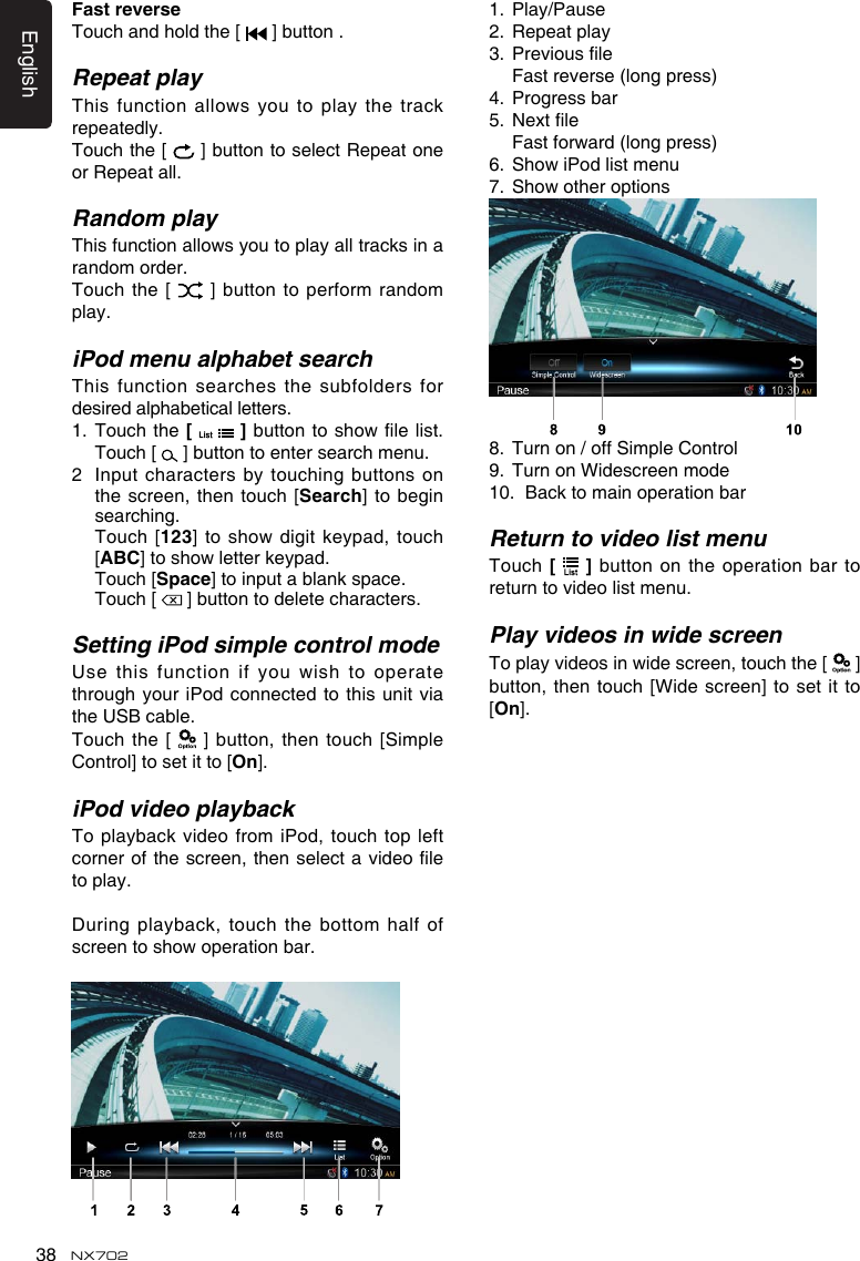 English38 NX702FastreverseTouch and hold the [   ] button .Repeat playThisfunctionallowsyoutoplaythetrackrepeatedly.Touch the [   ] button to select Repeat one or Repeat all.Random playThisfunctionallowsyoutoplayalltracksinarandom order.Touch the  [   ] button to  perform random play.iPod menu alphabet searchThis function  searches the subfolders for desired alphabetical letters.1.  Touch the [    ]buttontoshowlelist.Touch [   ] button to enter search menu. 2   Input characters by touching buttons on the screen, then touch  [Search] to begin searching.   Touch [123]toshowdigitkeypad,touch[ABC]toshowletterkeypad.  Touch [Space] to input a blank space.   Touch [   ] button to delete characters.Setting iPod simple control modeUsethis functionifyouwishto operatethrough your iPod connected to this unit via the USB cable.Touch  the [   ] button,  then  touch [Simple Control] to set it to [On].iPod video playbackTo playback video from iPod, touch top left cornerofthescreen, thenselectavideoleto play.During playback, touch the bottom half  of screentoshowoperationbar.1.  Play/Pause2.  Repeat play3. Previousle  Fast reverse (long press)4.  Progress bar5. Nextle Fastforward(longpress)6. ShowiPodlistmenu7. Showotheroptions8.  Turn on / off Simple Control9.  Turn on Widescreen mode10.  Back to main operation barReturn to video list menuTouch [   ] button on the operation bar to return to video list menu.Play videos in wide screenToplayvideosinwidescreen,touchthe[   ] button, then  touch [Wide screen] to set it to [On].