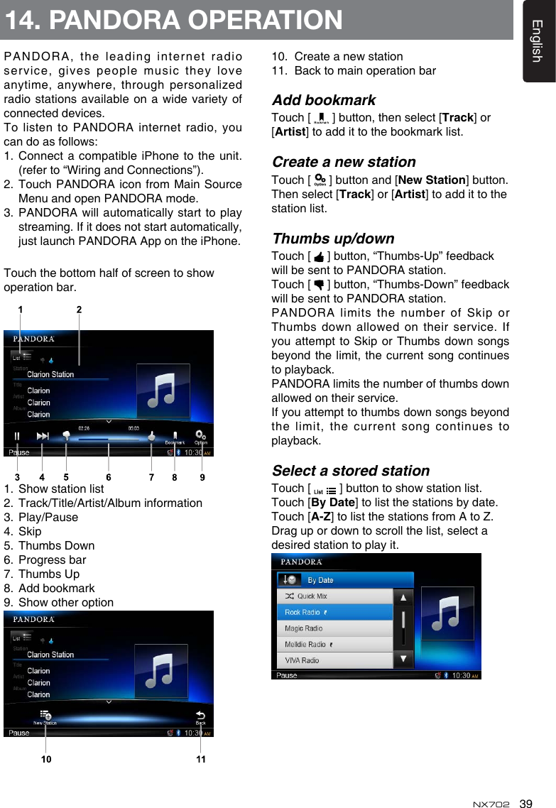 39EnglishNX702PANDORA, the leading internet radio service, gives  people music they love anytime, anywhere, through personalizedradiostationsavailableon awidevarietyofconnected devices.To listen to PANDORA internet radio, you candoasfollows:1.  Connect a compatible iPhone to the unit. (refer to “Wiring and Connections”).2.  Touch PANDORA icon from Main Source Menu and open PANDORA mode.3. PANDORA willautomatically startto playstreaming. If it does not start automatically, justlaunchPANDORAAppontheiPhone.Touchthebottomhalfofscreentoshowoperation bar.1. Showstationlist2.  Track/Title/Artist/Album information3.  Play/Pause4.  Skip5. ThumbsDown6.  Progress bar7.  Thumbs Up8.  Add bookmark9. Showotheroption14. PANDORA OPERATION10. Createanewstation11.  Back to main operation barAdd bookmarkTouch [   ] button, then select [Track] or [Artist] to add it to the bookmark list.Create a new stationTouch [   ] button and [NewStation] button.  Then select [Track] or [Artist] to add it to the station list.Thumbs up/downTouch [   ] button, “Thumbs-Up” feedback willbesenttoPANDORA station.Touch [  ]button,“Thumbs-Down”feedbackwillbesenttoPANDORA station.PANDORA  limits  the  number  of  Skip  or Thumbsdownallowedontheirservice.Ifyouattempt toSkiporThumbsdownsongsbeyond the limit, the current song continues to playback.PANDORAlimitsthenumberofthumbsdownallowedontheirservice.Ifyouattempttothumbsdownsongsbeyondthe limit,  the current song continues to playback.Select a stored stationTouch [  ]buttontoshowstationlist.Touch [ByDate] to list the stations by date. Touch [A-Z]tolistthestationsfromAtoZ.Dragupordowntoscrollthelist,selectadesired station to play it.