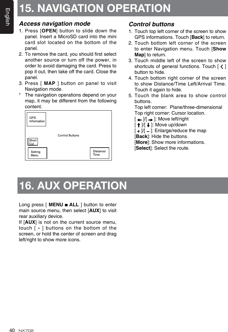 English40 NX702Access navigation mode1.   Press  [OPEN]buttontoslidedown thepanel. Insert a MicroSD card into the mini card slot located on the bottom of the panel. 2. Toremovethecard,youshouldrstselectanother source or turn off the power, inorder to avoid damaging the card. Press to pop it out, then take off the card. Close the panel.3.   Press  [  MAP  ]  button  on  panel  to  visit Navigation mode.*   The navigation operations depend on your map,itmaybedifferentfromthefollowingcontent. Control buttons1. TouchtopleftcornerofthescreentoshowGPS informations. Touch [Back] to return.2.   Touch bottom left corner of the screen to enter Navigation menu. Touch [ShowMap] to return.3. Touchmiddleleft ofthescreentoshowshortcuts of general functions. Touch [   ] button to hide.4.  Touch bottom right corner of the screen toshow Distance/TimeLeft/ArrivalTime.Touch it again to hide.5.Touchtheblankareatoshowcontrolbuttons.  Topleftcorner:Plane/three-dimensional Toprightcorner:Cursorlocation.  [   ]/[  ]:Moveleft/right  [   ]/[  ]:Moveup/down  [   ]/[  ]:Enlarge/reducethemap  [Back]:Hidethebuttons.  [More]:Showmoreinformations.  [Select]:Selecttheroute.Long press [ MENU   ALL ] button to enter main source menu, then select [AUX] to visit rear auxiliary device.If  [AUX] is not on the current source menu, touch [-] buttons on the bottom of the screen, or hold the center of screen and drag left/righttoshowmoreicons.15. NAVIGATION OPERATION16. AUX OPERATION