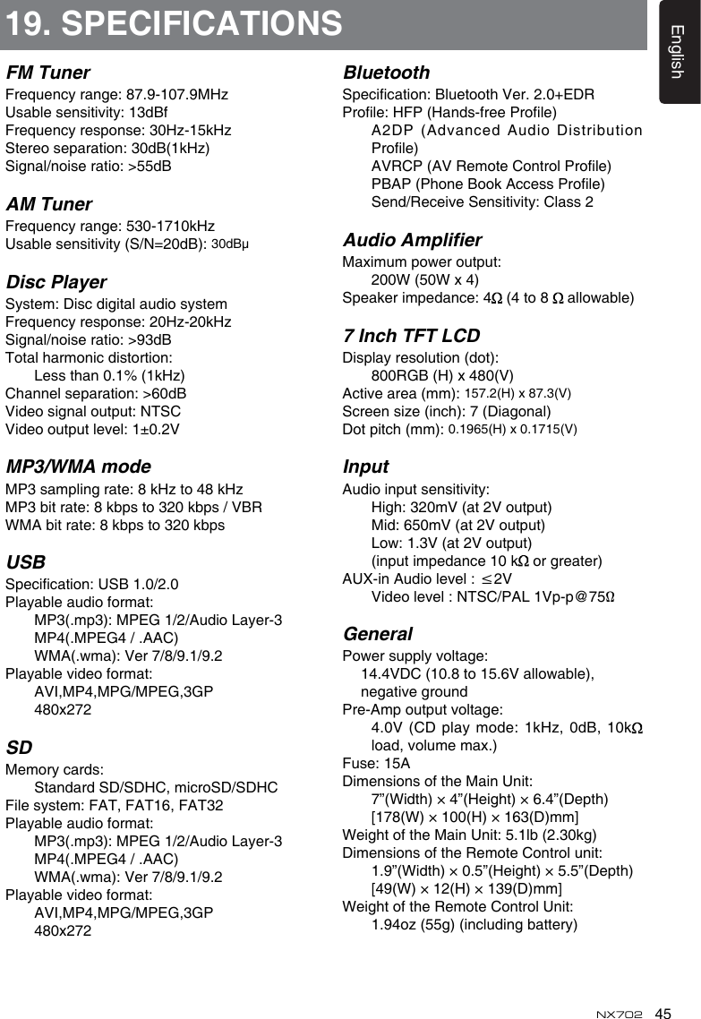 45EnglishNX702FM TunerFrequencyrange:87.9-107.9MHzUsablesensitivity:13dBfFrequencyresponse:30Hz-15kHzStereoseparation:30dB(1kHz)Signal/noiseratio:&gt;55dBAM TunerFrequencyrange:530-1710kHzUsablesensitivity(S/N=20dB):30dBμDisc PlayerSystem:DiscdigitalaudiosystemFrequencyresponse:20Hz-20kHzSignal/noiseratio:&gt;93dBTotalharmonicdistortion:    Less than 0.1% (1kHz)Channelseparation:&gt;60dBVideosignaloutput:NTSCVideooutputlevel:1±0.2VMP3/WMA modeMP3samplingrate:8kHzto48kHzMP3bitrate:8kbpsto320kbps/VBRWMAbitrate:8kbpsto320kbpsUSBSpecication:USB1.0/2.0Playableaudioformat:  MP3(.mp3):MPEG1/2/AudioLayer-3    MP4(.MPEG4 / .AAC)  WMA(.wma):Ver7/8/9.1/9.2Playablevideoformat:    AVI,MP4,MPG/MPEG,3GP    480x272SDMemorycards:    Standard SD/SDHC, microSD/SDHCFilesystem:FAT,FAT16,FAT32Playableaudioformat:  MP3(.mp3):MPEG1/2/AudioLayer-3    MP4(.MPEG4 / .AAC)  WMA(.wma):Ver7/8/9.1/9.2Playablevideoformat:    AVI,MP4,MPG/MPEG,3GP    480x27219. SPECIFICATIONSBluetoothSpecication:BluetoothVer.2.0+EDRProle:HFP(Hands-freeProle)     A2DP (Advanced Audio Distribution Prole)  AVRCP(AVRemoteControlProle)  PBAP(PhoneBookAccessProle)  Send/ReceiveSensitivity:Class2Audio AmplierMaximumpoweroutput:    200W (50W x 4)Speakerimpedance:4  (4 to 8  allowable)7 Inch TFT LCDDisplayresolution(dot):    800RGB (H) x 480(V)Activearea(mm):157.2(H) x 87.3(V)Screensize(inch):7(Diagonal)Dotpitch(mm):0.1965(H) x 0.1715(V)InputAudioinputsensitivity:  High:320mV(at2Voutput)  Mid:650mV(at2Voutput)  Low:1.3V(at2Voutput)    (input impedance 10 k  or greater)AUX-inAudiolevel:≤2V  Videolevel:NTSC/PAL1Vp-p@75ΩGeneralPowersupplyvoltage: 14.4VDC(10.8to15.6Vallowable),   negative groundPre-Ampoutputvoltage:  4.0V(CD play mode:1kHz, 0dB, 10k  load, volume max.) Fuse:15ADimensionsoftheMainUnit:    7”(Width) × 4”(Height) × 6.4”(Depth)    [178(W) × 100(H) × 163(D)mm]WeightoftheMainUnit:5.1lb(2.30kg)DimensionsoftheRemoteControlunit:    1.9”(Width) × 0.5”(Height) × 5.5”(Depth)     [49(W) × 12(H) × 139(D)mm]WeightoftheRemoteControlUnit:    1.94oz (55g) (including battery)