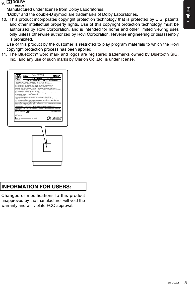 5EnglishNX702INFORMATION FOR USERS:Changes or  modifications to this product unapprovedbythemanufacturerwillvoidthewarrantyandwillviolateFCCapproval. 9.   Manufactured under license from Dolby Laboratories.  “Dolby” and the double-D symbol are trademarks of Dolby Laboratories.10.   This product incorporates copyright protection technology that is protected by U.S. patents and other intellectual property rights. Use of this copyright protection technology must be authorizedbyRoviCorporation,andisintendedforhomeandotherlimitedviewingusesonlyunlessotherwiseauthorizedbyRoviCorporation.Reverseengineeringordisassemblyis prohibited. UseofthisproductbythecustomerisrestrictedtoplayprogrammaterialstowhichtheRovicopyright protection process has been applied.11.   The Bluetooth®wordmarkandlogosareregisteredtrademarksownedbyBluetoothSIG,Inc.  and any use of such marks by Clarion Co.,Ltd, is under license. CHINA530-1710kHz 87.9-107.9MHzTHIS DEVICE COMPLIES WITH PART 15 OF THE FCC RULES. OPERATION IS SUBJECT TO THE FOLLOWING TWO CONDITIONS:(1)THIS DEVICE MAY NOT CAUSE HARMFUL INTERFERENCE, AND (2)THIS DEVICE MUST ACCEPT ANY INTERFERENCE RECEIVED, INCLUDING INTERFERENCE THAT MAY CAUSE UNDESIRED OPERATION.THIS DEVICE COMPLIES WITH DHHS RULES 21 CFR CHAPTER I SUBCHAPTER J APPLICABLE AT DATE OF MANUFACTURE.CLARION CO.,LTD.7-2,SHINTOSHIN,CHUO-KU,SAITAMA-SHI,SAITAMA-KEN,JAPANThis product includes technology owned by Microsoft Corporation and cannot be used or distributed without a license from MSLGP.MANUFACTURED:URFHD Radio Technology manufactured under license from iBiquity Digital Corporation.  U.S. and Foreign Patents.  HD Radio™ and the HD, HD Radio, and “Arc” logos are proprietary trademarks of iBiquity Digital Corp.PN:127071000890TX-1087B-AFCC ID: AX2NX702NX702U.S.Patent Nos.6,836,549; 6381,747; 7,050,698; 6,516,132; and 5,583,936.Covered by one or more of the following U.S. patents: 7,295,673;7,460,668; 7,515,710; 7,519,274Manufactured under license from Dolby Laboratories.  “Dolby” and the double-D symbol are trademarks of  Dolby Laboratories.