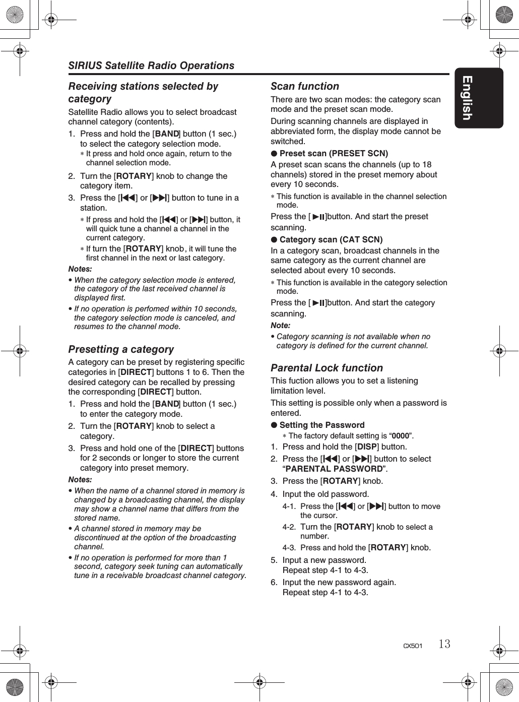 SIRIUS Satellite Radio OperationsEnglish13CX501Receiving stations selected bycategorySatellite Radio allows you to select broadcastchannel category (contents).1. Press and hold the [BAND] button (1 sec.)to select the category selection mode.∗It press and hold once again, return to thechannel selection mode.2. Turn the [ROTARY] knob  to change the category item.3. Press the [x] or [v] button to tune in a station.∗If press and hold the [x]or[v] button, itwill quick tune a channel a channel in thecurrent category.∗If turn the [ROTARY] knob   , it will tune thefirst channel in the next or last category.Notes:rWhen the category selection mode is entered,the category of the last received channel isdisplayed first.rIf no operation is perfomed within 10 seconds,the category selection mode is canceled, andresumes to the channel mode.Presetting a categoryA category can be preset by registering specificcategories in [DIRECT] buttons 1 to 6. Then thedesired category can be recalled by pressingthe corresponding [DIRECT] button.1. Press and hold the [BAND] button (1 sec.)to enter the category mode.2. Turn the [ROTARY] knob to select acategory.3. Press and hold one of the [DIRECT] buttonsfor 2 seconds or longer to store the currentcategory into preset memory.Notes:rWhen the name of a channel stored in memory ischanged by a broadcasting channel, the displaymay show a channel name that differs from thestored name.rA channel stored in memory may bediscontinued at the option of the broadcastingchannel.rIf no operation is performed for more than 1second, category seek tuning can automaticallytune in a receivable broadcast channel category.Scan functionThere are two scan modes: the category scan mode and the preset scan mode.During scanning channels are displayed in abbreviated form, the display mode cannot beswitched.Preset scan (PRESET SCN)A preset scan scans the channels (up to 18channels) stored in the preset memory aboutevery 10 seconds.∗This function is available in the channel selectionmode.Press the [   ]button. And start the preset scanning.Category scan (CAT SCN)In a category scan, broadcast channels in thesame category as the current channel areselected about every 10 seconds.∗This function is available in the category selectionmode.Note:rCategory scanning is not available when nocategory is defined for the current channel.Parental Lock functionThis fuction allows you to set a listeninglimitation level.This setting is possible only when a password isentered.Setting the Password∗The factory default setting is “0000”.1. Press and hold the [DISP] button.2. Press the [x] or [v] button to select“PARENTAL PASSWORD”.3. Press the [ROTARY] knob. 4. Input the old password.4-1. Press the [x]or[v]buttontomovethe cursor.4-2. Turn the [ROTARY] knob to select anumber.4-3. Press and hold the [ROTARY] knob.5. Input a new password.Repeat step 4-1 to 4-3.6. Input the new password again.Repeat step 4-1 to 4-3.Press the [   ]button. And start the categoryscanning.