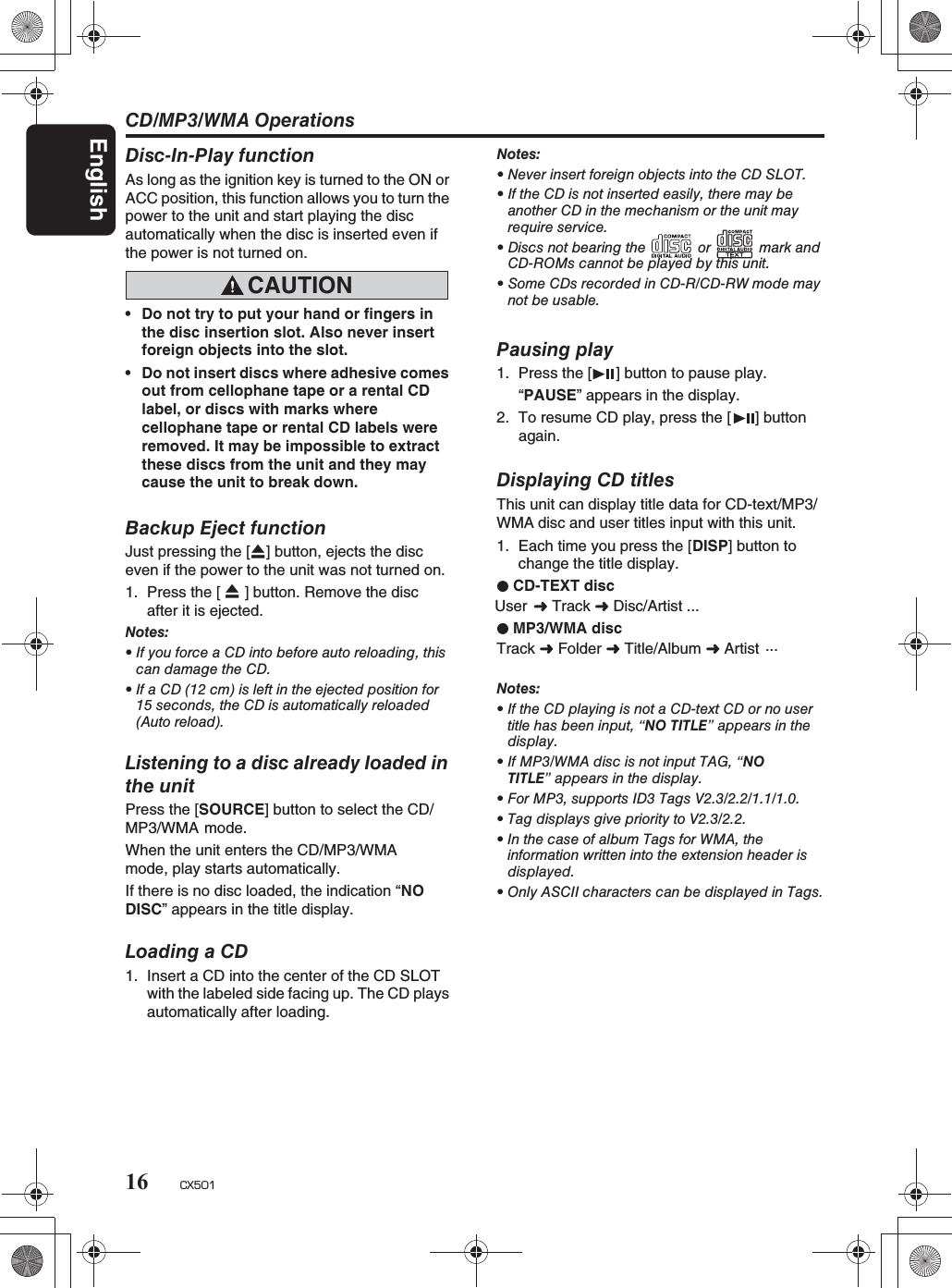 CD/MP3/WMA OperationsEnglish16 CX501Displaying CD titlesThis unit can display title data for CD-text/MP3/WMA disc and user titles input with this unit. 1. Each time you press the [DISP] button to change the title display.CD-TEXT discUser  Track  Disc/Artist  ...MP3/WMA discTrack  Folder   Title/Album  Artist ...Notes:rIf the CD playing is not a CD-text CD or no usertitle has been input, “NO TITLE”appearsinthedisplay.rIf MP3/WMA disc is not input TAG, “NOTITLE” appears in the display.rFor MP3, supports ID3 Tags V2.3/2.2/1.1/1.0.rTag displays give priority to V2.3/2.2.rIn the case of album Tags for WMA, theinformation written into the extension header isdisplayed.rOnly ASCII characters can be displayed in Tags.Backup Eject functionJust pressing the [QQ] button, ejects the disc even if the power to the unit was not turned on.1. Press the [  ] button. Remove the disc after it is ejected.Notes:rIfyouforceaCDintobeforeautoreloading,thiscandamagetheCD.rIf a CD (12 cm) is left in the ejected position for15 seconds, the CD is automatically reloaded(Auto reload).Listening to a disc already loaded inthe unitPress the [SOURCE] button to select the CD/MP3/WMA mode.When the unit enters the CD/MP3/WMAmode, play starts automatically.If there is no disc loaded, the indication “NODISC” appears in the title display.Loading a CD1. Insert a CD into the center of the CD SLOTwith the labeled side facing up. The CD playsautomatically after loading.Pausing play1. Press the [ ] button to pause play.“PAUSE” appears in the display.2. To resume CD play, press the [ ] buttonagain.Disc-In-Play functionAs long as the ignition key is turned to the ON orACC position, this function allows you to turn thepower to the unit and start playing the disc automatically when the disc is inserted even ifthe power is not turned on. CAUTIONrDo not try to put your hand or fingers inthe disc insertion slot. Also never insertforeign objects into the slot.rDo not insert discs where adhesive comesout from cellophane tape or a rental CD label, or discs with marks where cellophane tape or rental CD labels wereremoved. It may be impossible to extractthese discs from the unit and they maycause the unit to break down.Notes:rNever insert foreign objects into the CD SLOT.rIf the CD is not inserted easily, there may beanother CD in the mechanism or the unit mayrequire service.rDiscs not bearing the or mark andCD-ROMs cannot be played by this unit.rSome CDs recorded in CD-R/CD-RW mode maynot be usable.