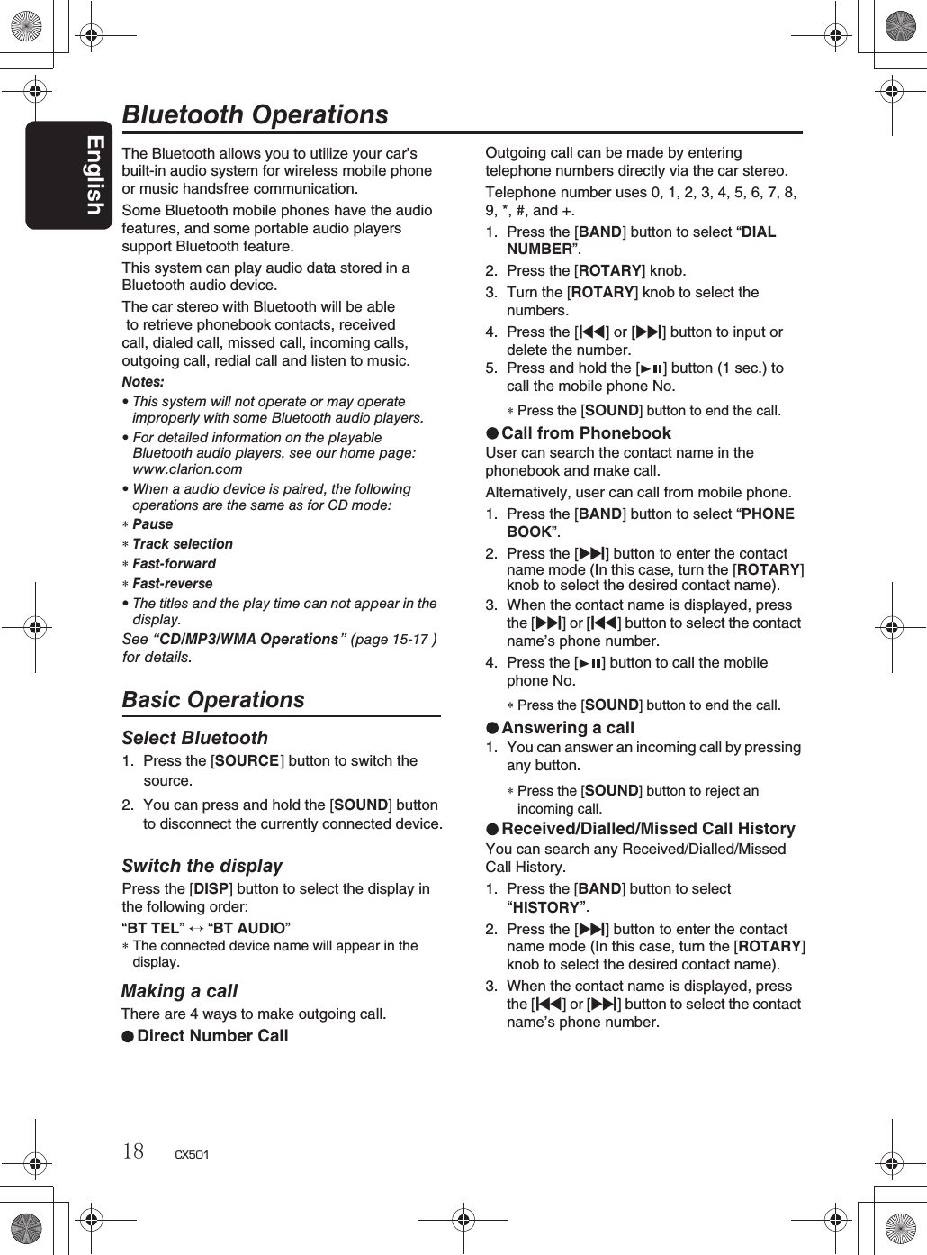 English18 CX501The Bluetooth allows you to utilize your car’s built-in audio system for wireless mobile phoneor music handsfree communication.Some Bluetooth mobile phones have the audiofeatures, and some portable audio players support Bluetooth feature. This system can play audio data stored in a Bluetooth audio device.The car stereo with Bluetooth will be able to retrieve phonebook contacts, received call, dialed call, missed call, incoming calls,outgoing call, redial call and listen to music.Notes:rThis system will not operate or may operateimproperly with some Bluetooth audio players.rFor detailed information on the playableBluetooth audio players, see our home page:www.clarion.comrWhen a audio device is paired, the followingoperations are the same as for CD mode:∗Pause∗Track selection∗Fast-forward∗Fast-reverserThe titles and the play time can not appear in thedisplay.See “CD/MP3/WMA Operations” (page 15-17 ) for details.Basic OperationsSelect Bluetooth1. Press the [SOURCE] button to switch the Bluetooth OperationsMaking a callThere are 4 ways to make outgoing call.Direct Number CallOutgoing call can be made by entering telephone numbers directly via the car stereo.Telephone number uses 0, 1, 2, 3, 4, 5, 6, 7, 8,9, *, #, and +.1. Press the [BAND] button to select “DIALNUMBER”.2. Press the [ROTARY] knob.3. Turn the [ROTARY] knob        to select thenumbers.4. Press the [x] or [v] button to input or delete the number.5. Press and hold the [ ] button (1 sec.) to call the mobile phone No.∗Press the [SOUND] button to end the call.Call from PhonebookUser can search the contact name in the phonebook and make call.Alternatively, user can call from mobile phone.1. Press the [BAND] button to select “PHONEBOOK”.2. Press the [v] button to enter the contact name mode (In this case, turn the [ROTARY]knob to select the desired contact name).3. When the contact name is displayed, press the [v]or[x] button to select the contactname’s phone number.4. Press the [ ] button to call the mobile phone No.∗Press the [SOUND] button to end the call.Answering a call1. You can answer an incoming call by pressingany button.∗Press the [SOUND] button to reject anincoming call.Received/Dialled/Missed Call HistoryYou can search any Received/Dialled/MissedCall History.1. Press the [BAND] button to selectHISTORY“”.2. Press the [v] button to enter the contact name mode (In this case, turn the [ROTARY]knob to select the desired contact name).3. When the contact name is displayed, press the [x]or[v] button to select the contactname’s phone number.source.2. You can press and hold the [SOUND] buttonto disconnect the currently connected device.Switch the displayPress the [DISP] button to select the display in the following order:“BT TEL”“BT AUDIO”∗The connected device name will appear in thedisplay.