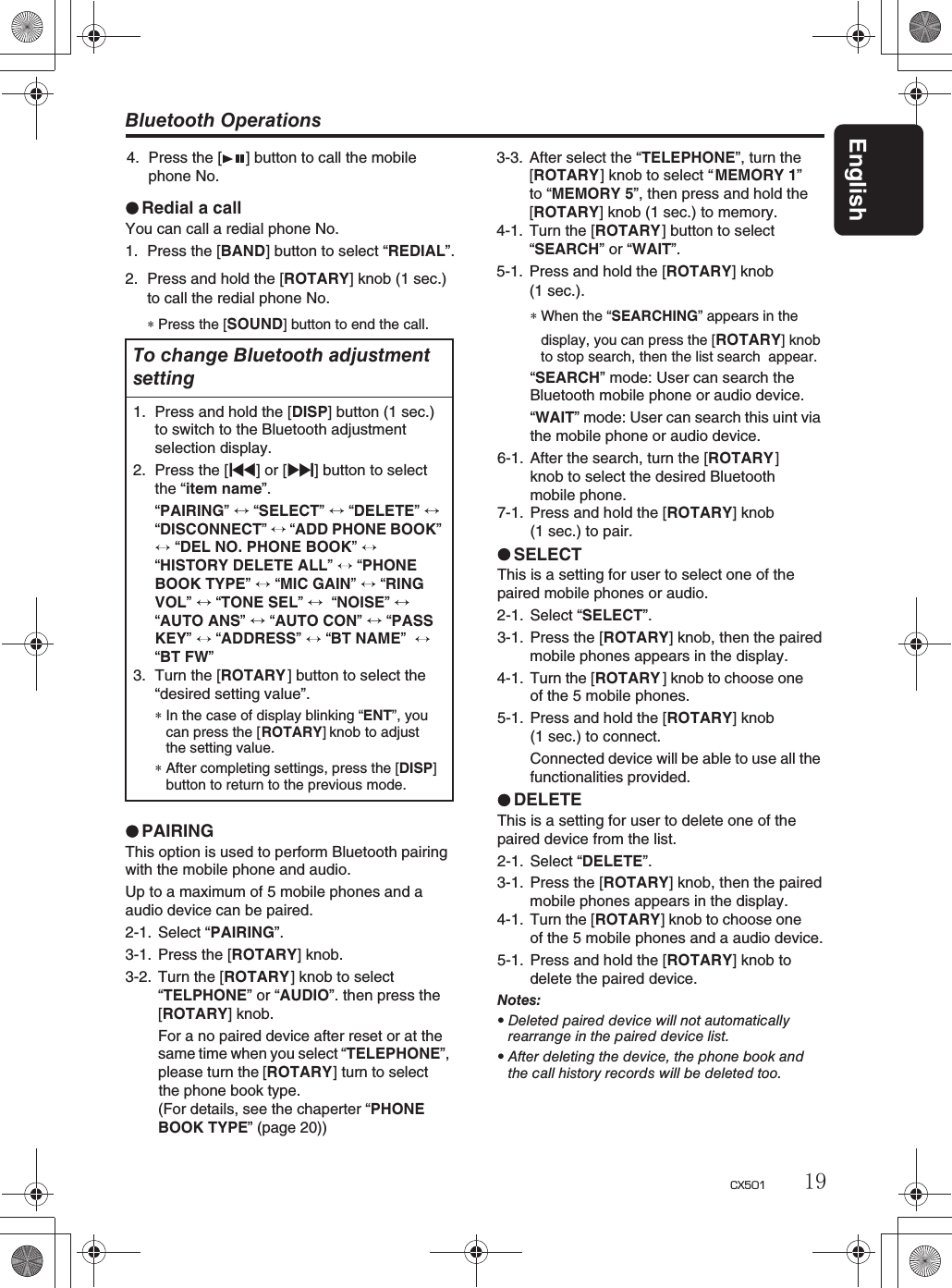 Bluetooth OperationsEnglish19CX501Redial a callYou can call a redial phone No.1. Press the [BAND] button to select “REDIAL”.2. Press and hold the [ROTARY] knob (1 sec.)to call the redial phone No.∗Press the [SOUND] button to end the call.PAIRINGThis option is used to perform Bluetooth pairingwith the mobile phone and audio.Up to a maximum of 5 mobile phones and a audio device can be paired.2-1. Select “PAIRING”.3-1. Press the [ROTARY] knob.3-2. Turn the [ROTARY] knob to select “TELPHONE” or “AUDIO”. then press theFor a no paired device after reset or at thesame time when you select“TELEPHONE”,please turn the[ROTARY] turn to selectthe phone book type.(For details, see the chaperter “PHONEBOOK TYPE” (page 20))3-3. After select the “TELEPHONE”, turn the[ROTARY] knob to select “ MEMORY 1”to “MEMORY 5”, then press and hold the [ROTARY] knob (1 sec.) to memory.4-1. Turn the [ROTARY] button to select “SEARCH”or “WAIT”.5-1. Press and hold the [ROTARY] knobTo change Bluetooth adjustmentsetting1. Press and hold the [DISP] button (1 sec.) to switch to the Bluetooth adjustmentselection display.2. Press the [x] or [v] button to selectthe “item name”.“PAIRING” “SELECT”  “DELETE”“DISCONNECT”“ADD PHONE BOOK” “DEL NO. PHONE BOOK”“HISTORY DELETE ALL”  “PHONEBOOK TYPE” “MIC GAIN” “RINGVOL”“TONE SEL”   “NOISE”“AUTO ANS”  “AUTO CON”  “PASSKEY” “ADDRESS” “BT NAME”“BT FW”3. Turn the [ROTARY] button to select the “desired setting value”.∗In the case of display blinking “ENT”, youcan press the [ROTARY] knob to adjustthe setting value.∗After completing settings, press the [DISP]button to return to the previous mode.[ROTARY] knob.∗When the “SEARCHING” appears in thedisplay, you can press the [ROTARY] knobto stop search, then the list search appear.“SEARCH” mode: User can search theBluetooth mobile phone or audio device.“WAIT” mode: User can search this uint viathe mobile phone or audio device.6-1. After the search, turn the [ROTARY]knob to select the desired Bluetoothmobile phone.7-1. Press and hold the [ROTARY] knob(1 sec.) to pair.SELECTThis is a setting for user to select one of thepaired mobile phones or audio.2-1. Select “SELECT”.3-1. Press the [ROTARY] knob, then the pairedmobile phones appears in the display.4-1. Turn the [ROTARY ] knob to choose oneof the 5 mobile phones.5-1. Press and hold the [ROTARY] knob(1 sec.) to connect.Connected device will be able to use all thefunctionalities provided.DELETEThis is a setting for user to delete one of thepaired device from the list.2-1. Select “DELETE”.3-1. Press the [ROTARY] knob, then the pairedmobile phones appears in the display.4-1. Turn the [ROTARY] knob to choose oneof the 5 mobile phones and a audio device.5-1. Press and hold the [ROTARY] knob todelete the paired device.Notes:rDeleted paired device will not automaticallyrearrange in the paired device list.rAfter deleting the device, the phone book andthe call history records will be deleted too.4. Press the [ ] button to call the mobile phone No.(1 sec.).