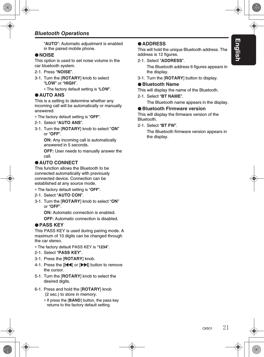 Bluetooth OperationsEnglish21CX501“AUTO”: Automatic adjustment is enabled in the paired mobile phone.NOISEThis option is used to set noise volume in the car bluetooth system.2-1. Press “NOISE”.3-1. Turn the [ROTARY] knob to select“LOW” or “HIGH”.∗The factory default setting is “LOW”.AUTO ANSThis is a setting to determine whether any incoming call will be automatically or manually answered.∗The factory default setting is “OFF”.2-1. Select “AUTO ANS”.3-1. Turn the [ROTARY] knob to select “ON”or “OFF”.ON: Any incoming call is automaticallyanswered in 5 seconds.OFF: User needs to manually answer the call.AUTO CONNECTThis function allows the Bluetooth to be connected automatically with previously connected device. Connection can beestablished at any source mode.∗The factory default setting is “OFF”.2-1. Select “AUTO CON”.3-1. Turn the [ROTARY] knob to select “ON”or “OFF”.ON: Automatic connection is enabled.OFF: Automatic connection is disabled.PASS KEYThis PASS KEY is used during pairing mode. Amaximum of 10 digits can be changed through the car stereo.∗The factory default PASS KEY is “1234”.2-1. Select “PASS KEY”.3-1. Press the [ROTARY] knob.4-1. Press the [x] or [v] button to remove the cursor.5-1. Turn the [ROTARY] knob to select thedesired digits.6-1. Press and hold the [ROTARY] knob  (2 sec.) to store in memory.∗If press the [BAND] button, the pass keyreturns to the factory default setting.ADDRESSThis will hold the unique Bluetooth address. Theaddress is 12 figures.2-1. Select “ADDRESS”.The Bluetooth address 6 figures appears inthe display.3-1. Turn the [ROTARY] button to display.Bluetooth NameThis will display the name of the Bluetooth.2-1. Select “BT NAME”.The Bluetooth name appears in the display.Bluetooth Firmware versionThis will display the firmware version of theBluetooth.2-1. Select “BT FW”.The Bluetooth firmware version appears in the display.