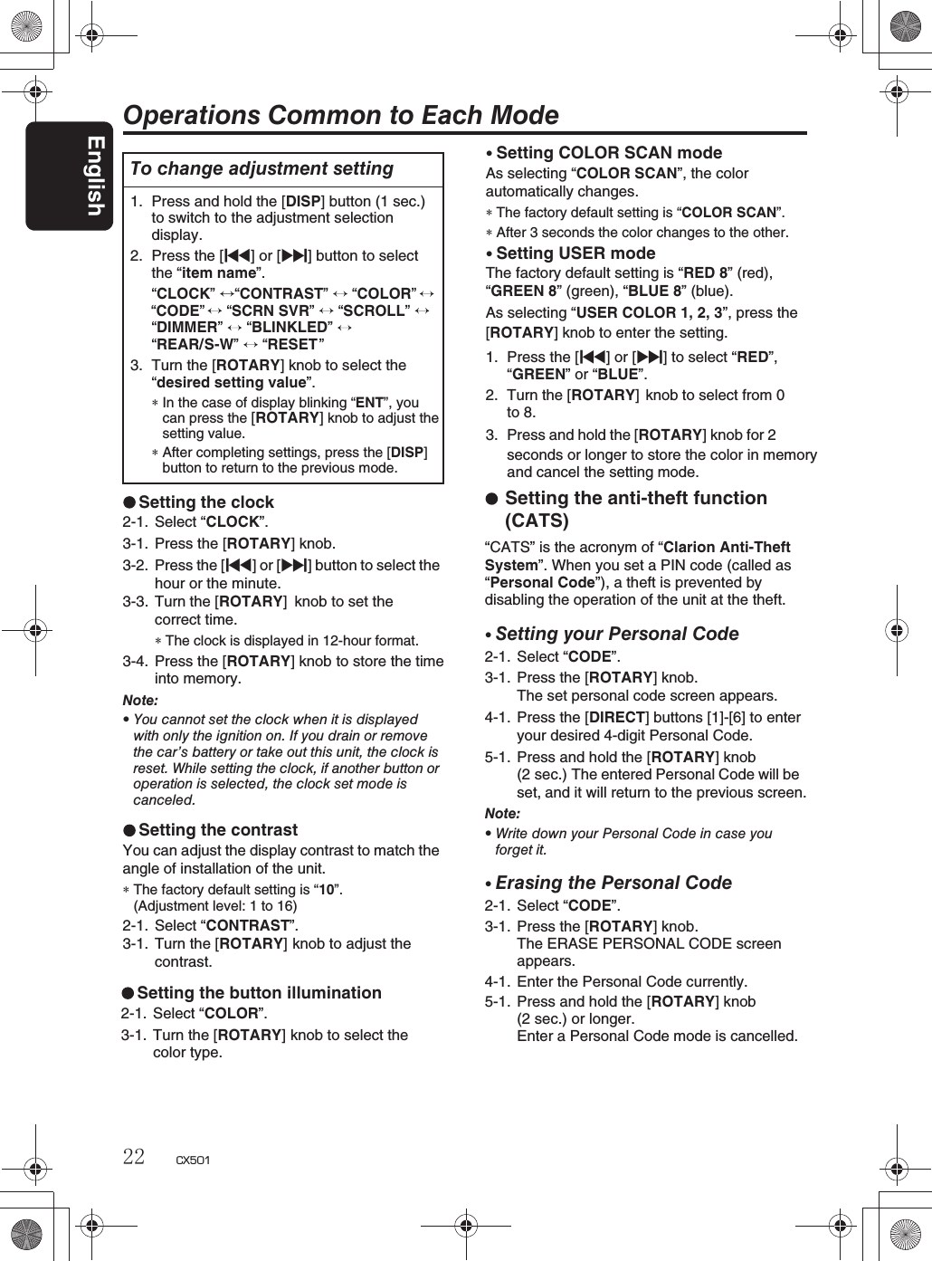 English22 CX501Operations Common to Each ModeTo change adjustment setting1. Press and hold the [DISP] button (1 sec.) to switch to the adjustment selectiondisplay.2. Press the [x] or [v] button to selectthe “item name”.“CONTRAST” “COLOR” “CODE”“SCRN SVR”  “SCROLL”“DIMMER”“BLINKLED” “CLOCK” “REAR/S-W” “RESET ”3. Turn the [ROTARY] knob to select the“desired setting value”.∗In the case of display blinking “ENT”, youcan press the [ROTARY]knob to adjust thesetting value.∗After completing settings, press the [DISP]button to return to the previous mode.Setting the contrastYou can adjust the display contrast to match theangle of installation of the unit.∗The factory default setting is “10”.(Adjustment level: 1 to 16)2-1. Select “CONTRAST”.3-1. Turn the [ROTARY] knob to adjust thecontrast.Setting the clock2-1. Select “CLOCK”.3-1. Press the [ROTARY] knob. 3-2. Press the [x]or[v] button to select thehour or the minute.3-3. Turn the [ROTARY] knob to set thecorrect time.∗The clock is displayed in 12-hour format.3-4. Press the [ROTARY] knob to store the timeinto memory.Note:rYou cannot set the clock when it is displayedwith only the ignition on. If you drain or removethe car’s battery or take out this unit, the clock isreset. While setting the clock, if another button oroperation is selected, the clock set mode iscanceled.rSetting COLOR SCAN modeAs selecting “COLOR SCAN”, the colorautomatically changes.∗The factory default setting is “COLOR SCAN”.∗After 3 seconds the color changes to the other.rSetting USER modeThe factory default setting is “RED 8” (red),“GREEN 8” (green), “BLUE 8” (blue).As selecting “USER COLOR 1, 2, 3”, press the [ROTARY] knob to enter the setting.1. Press the [x] or [v] to select “RED”,“GREEN”or “BLUE”.2. Turn the [ROTARY] knob to select from 0to 8.3. Press and hold the [ROTARY] knob for 2seconds or longer to store the color in memoryand cancel the setting mode.Setting the anti-theft function (CATS)“CATS” is the acronym of “Clarion Anti-TheftSystem”. When you set a PIN code (called as “Personal Code”), a theft is prevented by disabling the operation of the unit at the theft.rSetting your Personal Code2-1. Select “CODE”.3-1. Press the [ROTARY] knob.The set personal code screen appears.4-1. Press the [DIRECT] buttons [1]-[6] to enter your desired 4-digit Personal Code.5-1. Press and hold the [ROTARY] knob (2 sec.) The entered Personal Code will beset, and it will return to the previous screen.Note:rWrite down your Personal Code in case youforget it.rErasing the Personal Code2-1. Select “CODE”.3-1. Press the [ROTARY] knob.The ERASE PERSONAL CODE screenappears.4-1. Enter the Personal Code currently.5-1. Press and hold the [ROTARY] knob(2 sec.) or longer.Enter a Personal Code mode is cancelled.Setting the button illumination2-1. Select “COLOR”.3-1. Turn the [ROTARY] knob to select the color type.