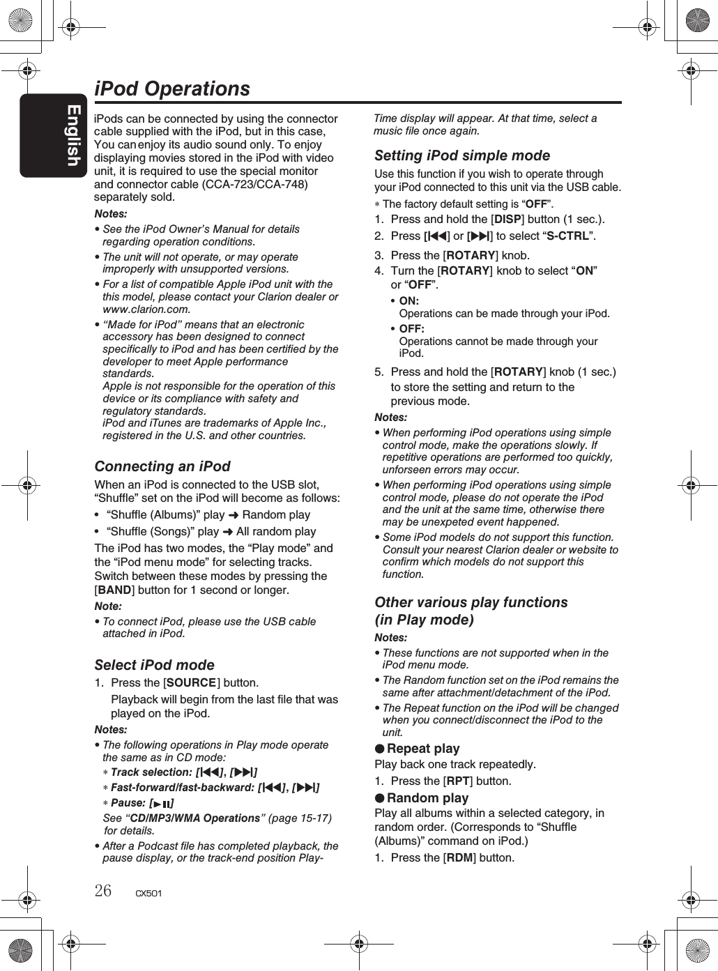 iPod OperationsNotes:rSee the iPod Owner’s Manual for detailsregarding operation conditions.rThe unit will not operate, or may operateimproperly with unsupported versions.rFor a list of compatible Apple iPod unit with thethis model, please contact your Clarion dealer orwww.clarion.com.r“Made for iPod” means that an electronicaccessory has been designed to connectspecifically to iPod and has been certified by thedeveloper to meet Apple performancestandards.Apple is not responsible for the operation of thisdevice or its compliance with safety andregulatory standards.iPod and iTunes are trademarks of Apple Inc.,registered in the U.S. and other countries.Connecting an iPodWhen an iPod is connected to the USB slot, “Shuffle” set on the iPod will become as follows:r“Shuffle (Albums)” play  Random playr“Shuffle (Songs)” play  All random playThe iPod has two modes, the “Play mode” andthe “iPod menu mode” for selecting tracks. Switch between these modes by pressing the [BAND] button for 1 second or longer. Note:rTo connect iPod, please use the USB cableattached in iPod.Select iPod mode1. Press the [SOURCE] button.Playback will begin from the last file that wasplayed on the iPod.Notes:rThe following operations in Play mode operatethesameasinCDmode:∗Track selection: [x],[v]∗Fast-forward/fast-backward: [x],[v]∗Pause: [ ]See “CD/MP3/WMA Operations” (page 15-17) for details.rAfter a Podcast file has completed playback, thepause display, or the track-end position Play-Setting iPod simple modeUse this function if you wish to operate throughyour iPod connected to this unit via the USB cable.∗The factory default setting is “OFF”.1. Press and hold the [DISP] button (1 sec.).2. Press [x]or[v] to select “S-CTRL”.3. Press the [ROTARY] knob.4. Turn the [ROTARY] knob to select “ON”or “OFF”.rON:Operations can be made through your iPod.rOFF:Operations cannot be made through youriPod.5. Press and hold the [ROTARY] knob (1 sec.) to store the setting and return to the previous mode.Notes:rWhen performing iPod operations using simplecontrol mode, make the operations slowly. Ifrepetitive operations are performed too quickly,unforseen errors may occur.rWhen performing iPod operations using simplecontrol mode, please do not operate the iPodand the unit at the same time, otherwise theremay be unexpeted event happened.rSome iPod models do not support this function.Consult your nearest Clarion dealer or website toconfirm which models do not support thisfunction.Other various play functions(in Play mode)Notes:rThese functions are not supported when in theiPod menu mode.rTheRandomfunctionsetontheiPodremainsthesame after attachment/detachment of the iPod.rThe Repeat function on the iPod will be changedwhen you connect/disconnect the iPod to theunit.Repeat playPlay back one track repeatedly.1. Press the [RPT] button.Random playPlay all albums within a selected category, in random order. (Corresponds to “Shuffle(Albums)” command on iPod.)1. Press the [RDM] button.Time display will appear. At that time, select amusic file once again.iPods can be connected by using the connector able supplied with the iPod, but in this case,cYou can enjoy its audio sound only. To enjoydisplaying movies stored in the iPod with videouand connector cable (CCA-723/CCA-748)nit, it is required to useseparately sold.the special monitorEnglish26 CX501