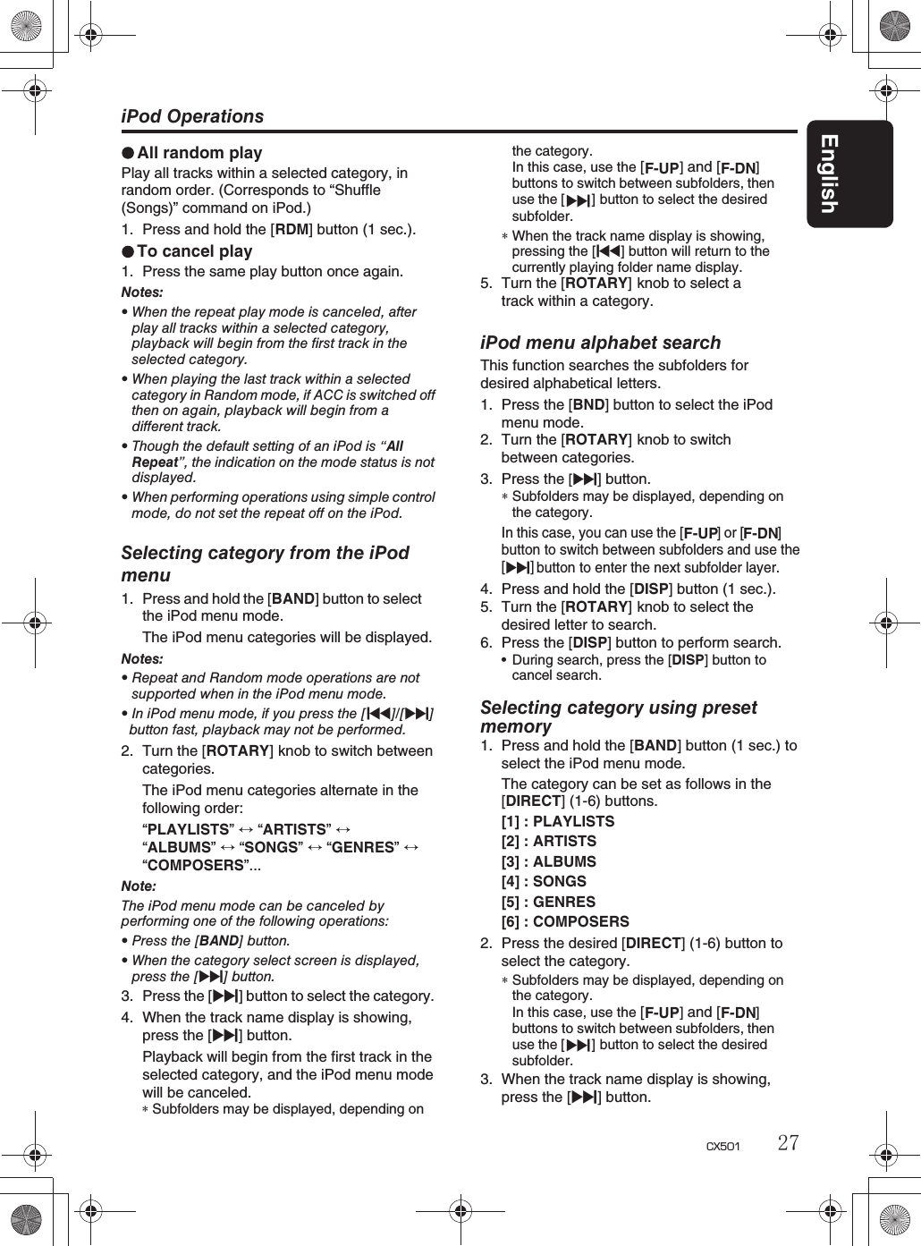 English27CX501iPod OperationsAll random playPlay all tracks within a selected category, in random order. (Corresponds to “Shuffle (Songs)” command on iPod.)1. Press and hold the [RDM] button (1 sec.).To cancel play1. Press the same play button once again.Notes:rWhen the repeat play mode is canceled, afterplay all tracks within a selected category,playback will begin from the first track in theselected category.rWhen playing the last track within a selectedcategory in Random mode, if ACC is switched offthen on again, playback will begin from adifferent track.rThough the default setting of an iPod is “AllRepeat”, the indication on the mode status is notdisplayed.rWhen performing operations using simple controlmode, do not set the repeat off on the iPod.Selecting category from the iPodmenu1. Press and hold the [BAND] button to selectthe iPod menu mode.The iPod menu categories will be displayed.Notes:rRepeat and Random mode operations are notsupported when in the iPod menu mode.rIn iPod menu mode, if you press the [x]/[v]button fast, playback may not be performed.2. Turn the [ROTARY] knob to switch betweencategories.The iPod menu categories alternate in the following order: “PLAYLISTS”“ARTISTS”“ALBUMS” “SONGS”  “GENRES”“COMPOSERS”...Note:The iPod menu mode can be canceled byperforming one of the following operations:rPress the [BAND] button.rWhen the category select screen is displayed,press the [v]button.3. Press the [v] button to select the category.4. When the track name display is showing,press the [v] button. Playback will begin from the first track in the selected category, and the iPod menu modewill be canceled.the category.In this case, use the [ ] and [ ]buttons to switch between subfolders, thenv]use the [ button to select the desiredsubfolder.∗When the track name display is showing,pressing the [x]buttonwillreturntothecurrently playing folder name display.5. Turn the [ROTARY] knob to select a track within a category.iPod menu alphabet searchThis function searches the subfolders fordesired alphabetical letters.1. Press the [BND] button to select the iPod menu mode.2. Turn the [ROTARY] knob to switch between categories.3. Press the [v] button.∗Subfolders may be displayed, depending onthe category.In this case, you can use the[]or[]button to switch between subfolders and use the[v]             button to enter the next subfolder layer.4. Press and hold the [DISP] button (1 sec.).5. Turn the [ROTARY] knob to select the desired letter to search.6. Press the [DISP] button to perform search.rDuring search, press the [DISP]button tocancel search.Selecting category using presetmemory1. Press and hold the [BAND] button (1 sec.) to select the iPod menu mode.The category can be set as follows in the[DIRECT] (1-6) buttons.[1] : PLAYLISTS[2] : ARTISTS[3] : ALBUMS[4] : SONGS[5] : GENRES[6] : COMPOSERS2. Press the desired [DIRECT] (1-6) button to select the category.∗Subfolders may be displayed, depending onthe category.3. When the track name display is showing,press the [v] button.F-UP          F-DNF-UP      F-DNIn this case, use the [ ] and [ ]buttons to switch between subfolders, thenv]use the [ button to select the desiredsubfolder.F-UP          F-DN∗Subfolders may be displayed, depending on