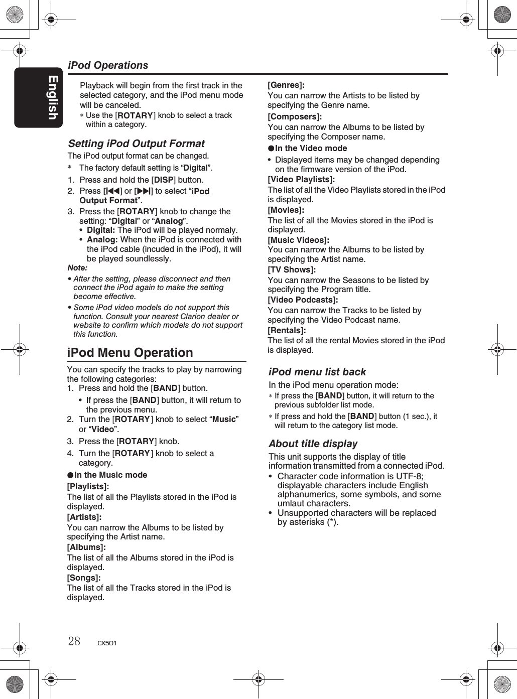 iPod OperationsPlayback will begin from the first track in the selected category, and the iPod menu modewill be canceled.∗Use the [ ] knob to select a trackwithin a category.iPod menu list backIn the iPod menu operation mode:∗If press the [BAND] button, it will return to theprevious subfolder list mode.∗If press and hold the [BAND] button (1 sec.), it will return to the category list mode.About title displayThis unit supports the display of titleinformation transmitted from a connected iPod.rCharacter code information is UTF-8;displayable characters include Englishalphanumerics, some symbols, and someumlaut characters.rUnsupported characters will be replacedby asterisks (*).ROTARY2. Press [x]or[v] to select “iPod Menu OperationYou can specify the tracks to play by narrowingthe following categories:1. Press and hold the [BAND] button.sIf press the [BAND] button, it will return tothe previous menu.2. Turn the [ROTARY ] knob to select “Music”or “Video”.3. Press the [ROTARY] knob.4. Turn the [ROTARY ] knob to select a category.In the Music mode[Playlists]:The list of all the Playlists stored in the iPod isdisplayed.[Artists]:You can narrow the Albums to be listed byspecifying the Artist name.[Albums]:The list of all the Albums stored in the iPod isdisplayed.[Songs]:The list of all the Tracks stored in the iPod isdisplayed.Setting iPod Output FormatThe iPod output format can be changed.*The factory default setting is “Digital”.1. Press and hold the [DISP] button.iPodOutput Format”.3. Press the [ROTARY] knob to change the setting: “Digital” or “Analog”.sDigital: The iPod will be played normaly.sAnalog: When the iPod is connected withthe iPod cable (incuded in the iPod), it will be played soundlessly.Note:rAfter the setting, please disconnect and thenconnect the iPod again to make the settingbecome effective.rSomeiPodvideomodelsdonotsupportthisfunction. Consult your nearest Clarion dealer orwebsite to confirm which models do not supportthis function.[Composers]:You can narrow the Albums to be listed byspecifying the Composer name.In the Video modesDisplayed items may be changed dependingon the firmware version of the iPod.[Video Playlists]:The list of all the Video Playlists stored in the iPodis displayed.[Movies]:The list of all the Movies stored in the iPod isdisplayed.[Music Videos]:You can narrow the Albums to be listed byspecifying the Artist name.[TV Shows]:You can narrow the Seasons to be listed byspecifying the Program title.[Video Podcasts]:You can narrow the Tracks to be listed byspecifying the Video Podcast name.[Rentals]:The list of all the rental Movies stored in the iPodis displayed.[Genres]:You can narrow the Artists to be listed byspecifying the Genre name.English28 CX501