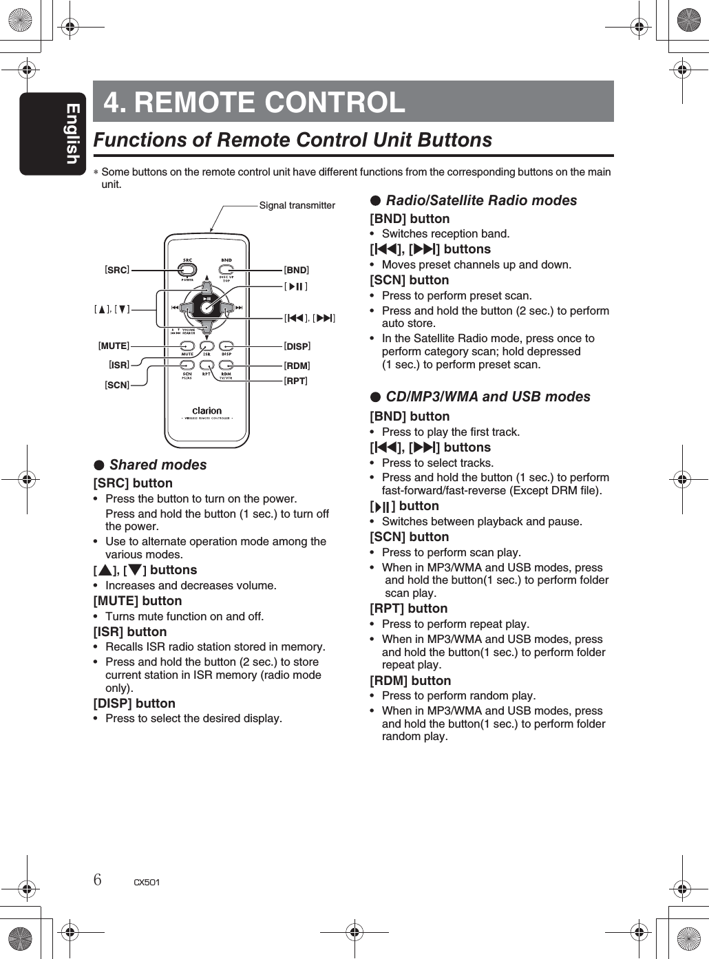 English6CX5014. REMOTE CONTROLFunctions of Remote Control Unit Buttons∗Some buttons on the remote control unit have different functions from the corresponding buttons on the mainunit.Shared modes[SRC] buttonrPress the button to turn on the power.Press and hold the button (1 sec.) to turn off the power.rUse to alternate operation mode among the various modes.[w], [z]buttonsrIncreases and decreases volume.[MUTE] buttonrTurns mute function on and off.[ISR] buttonrRecalls ISR radio station stored in memory.rPress and hold the button (2 sec.) to store current station in ISR memory (radio modeonly).[DISP] buttonrPress to select the desired display.Radio/Satellite Radio modes[BND] buttonrSwitches reception band.[x], [v] buttonsrMoves preset channels up and down.[SCN] buttonrPress to perform preset scan.rPress and hold the button (2 sec.) to performauto store.rIn the Satellite Radio mode, press once to perform category scan; hold depressed(1 sec.) to perform preset scan.CD/MP3/WMA and USB modes[BND] buttonrPress to play the first track.[x], [v] buttonsrPress to select tracks.rPress and hold the button (1 sec.) to performfast-forward/fast-reverse (Except DRM file).[ ] buttonrSwitches between playback and pause.[SCN] buttonrPress to perform scan play.rWhen in MP3/WMA and USB modes, press and hold the button(1 sec.) to perform folder  scan play.[RPT] buttonrPress to perform repeat play.rWhen in MP3/WMA and USB modes, pressand hold the button(1 sec.) to perform folderrepeat play.[RDM] buttonrPress to perform random play.rWhen in MP3/WMA and USB modes, pressand hold the button(1 sec.) to perform folder random play.[SRC][BND][MUTE][ISR][SCN][DISP][RDM][RPT]Signal transmitter