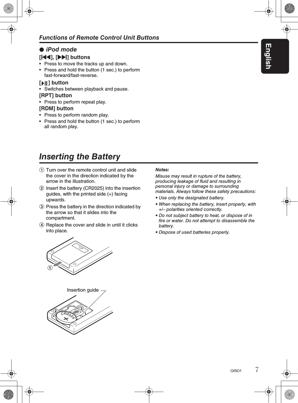 English7CX501Inserting the Battery1Turn over the remote control unit and slide the cover in the direction indicated by thearrow in the illustration.2Insert the battery (CR2025) into the insertionguides, with the printed side (+) facing upwards.3Press the battery in the direction indicated bythe arrow so that it slides into the compartment.4Replace the cover and slide in until it clicksinto place.Notes:Misuse may result in rupture of the battery,producing leakage of fluid and resulting inpersonal injury or damage to surroundingmaterials. Always follow these safety precautions:rUse only the designated battery.rWhen replacing the battery, insert properly, with+/– polarities oriented correctly.rDo not subject battery to heat, or dispose of infire or water. Do not attempt to disassemble thebattery.rDispose of used batteries properly.CR2025Insertion guideFunctions of Remote Control Unit ButtonsiPod mode[x], [v] buttonsrPress to move the tracks up and down. rPress and hold the button (1 sec.) to performfast-forward/fast-reverse.[ ] buttonrSwitches between playback and pause.[RPT] buttonrPress to perform repeat play.[RDM] buttonrPress to perform random play.rPress and hold the button (1 sec.) to performall random play.