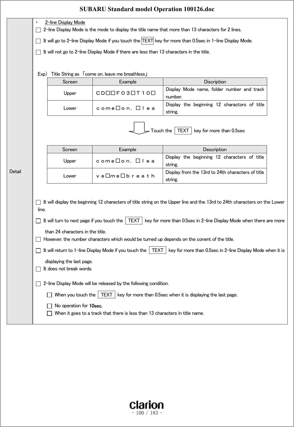 SUBARU Standard model Operation 100126.doc   - 100 / 183 -  Detail ・  2-line Display Mode   2-line Display Mode is the mode to display the title name that more than 13 characters for 2 lines.     It will go to 2-line Display Mode if you touch the TEXT key for more than 0.5sec in 1-line Display Mode.     It will not go to 2-line Display Mode if there are less than 13 characters in the title.   Exp）  Title String as  「come on, leave me breathless」   Screen  Example  Discription Upper  ＣＤ□□Ｆ０３□Ｔ１０□  Display  Mode  name,  folder  number  and  track number. Lower  ｃｏｍｅ□ｏｎ，□ｌｅａ  Display  the  beginning  12  charactors  of  title string.                                    Touch the  TEXT  key for more than 0.5sec  Screen  Example  Description Upper  ｃｏｍｅ□ｏｎ，□ｌｅａ  Display  the  beginning  12  characters  of  title string. Lower  ｖｅ□ｍｅ□ｂｒｅａｔｈ  Display from the 13rd to 24th characters of title string.     It will display the beginning 12 characters of title string on the Upper line and the 13rd to 24th characters on the Lower line.     It will turn to next page if you touch the   TEXT    key for more than 0.5sec in 2-line Display Mode when there are more than 24 characters in the title.     However, the number characters which would be turned up depends on the conent of the title.   It will return to 1-line Display Mode if you touch the   TEXT    key for more than 0.5sec in 2-line Display Mode when it is displaying the last page.     It does not break words.    2-line Display Mode will be released by the following condition.   When you touch the   TEXT    key for more than 0.5sec when it is displaying the last page.   No operation for 10sec.   When it goes to a track that there is less than 13 characters in title name.  