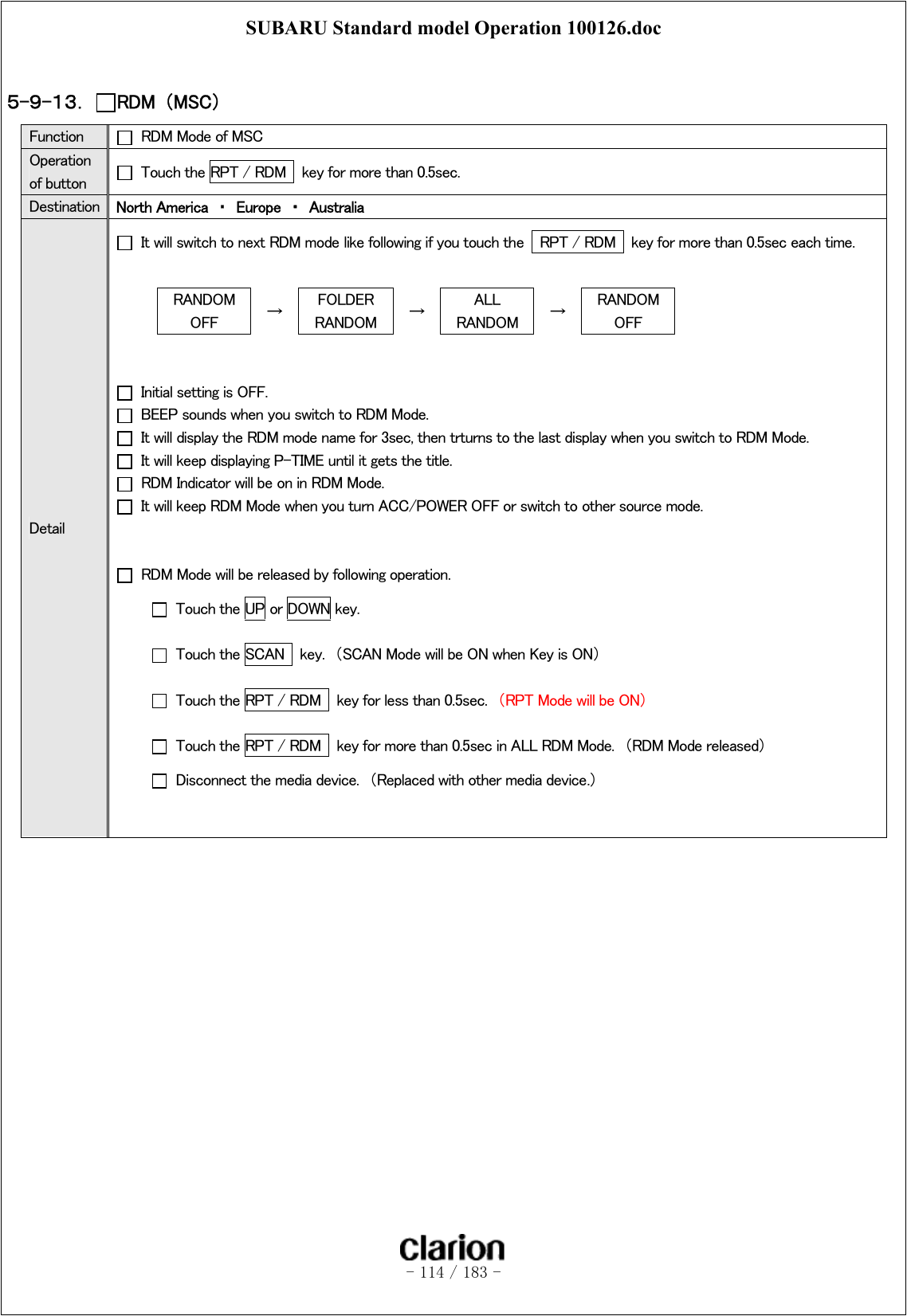 SUBARU Standard model Operation 100126.doc   - 114 / 183 -   ５-９-１３．  RDM  （MSC） Function    RDM Mode of MSC Operation of button    Touch the RPT / RDM   key for more than 0.5sec. Destination  North America  ・  Europe  ・  Australia Detail   It will switch to next RDM mode like following if you touch the    RPT / RDM   key for more than 0.5sec each time.  RANDOM OFF  →  FOLDER   RANDOM  →  ALL RANDOM  →  RANDOM OFF     Initial setting is OFF.   BEEP sounds when you switch to RDM Mode.   It will display the RDM mode name for 3sec, then trturns to the last display when you switch to RDM Mode.   It will keep displaying P-TIME until it gets the title.   RDM Indicator will be on in RDM Mode.   It will keep RDM Mode when you turn ACC/POWER OFF or switch to other source mode.       RDM Mode will be released by following operation.   Touch the UP or DOWN key.   Touch the SCAN    key.  （SCAN Mode will be ON when Key is ON）   Touch the RPT / RDM   key for less than 0.5sec.  （RPT Mode will be ON）   Touch the RPT / RDM   key for more than 0.5sec in ALL RDM Mode.  （RDM Mode released）   Disconnect the media device.  （Replaced with other media device.）   