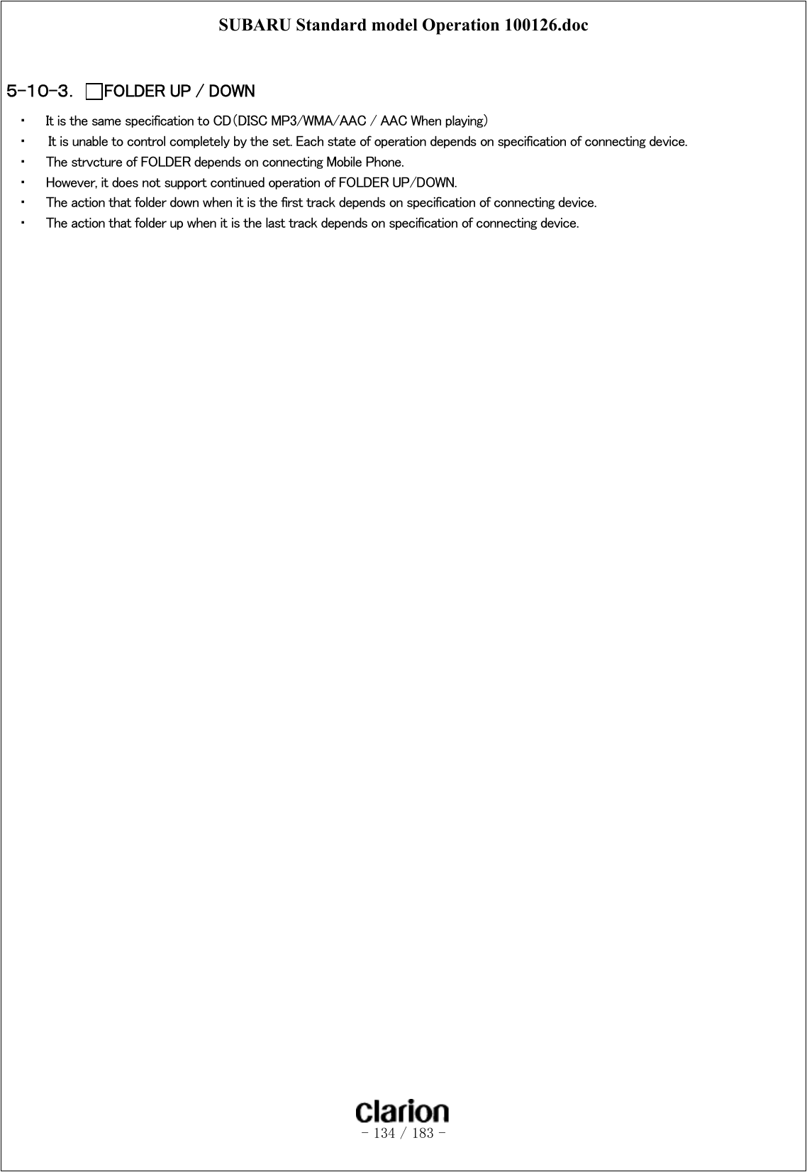 SUBARU Standard model Operation 100126.doc   - 134 / 183 -   ５-１０-３．  FOLDER UP / DOWN ・  It is the same specification to CD（DISC MP3/WMA/AAC / AAC When playing） ・    It is unable to control completely by the set. Each state of operation depends on specification of connecting device. ・  The strvcture of FOLDER depends on connecting Mobile Phone. ・  However, it does not support continued operation of FOLDER UP/DOWN. ・  The action that folder down when it is the first track depends on specification of connecting device. ・  The action that folder up when it is the last track depends on specification of connecting device.  