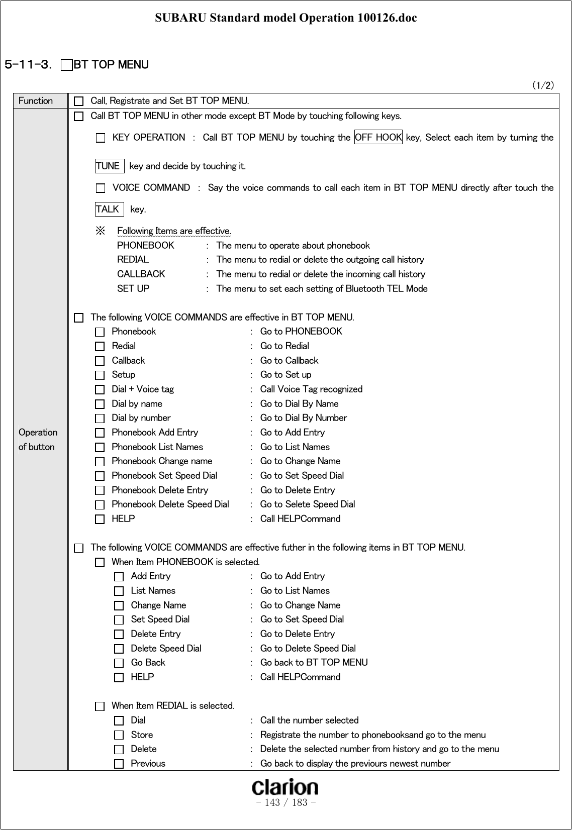 SUBARU Standard model Operation 100126.doc   - 143 / 183 -   ５-１１-３．  BT TOP MENU （1/2） Function    Call, Registrate and Set BT TOP MENU. Operation of button   Call BT TOP MENU in other mode except BT Mode by touching following keys.   KEY OPERATION  ：  Call BT TOP MENU by touching the  OFF HOOK key, Select each item by turning the   TUNE    key and decide by touching it.   VOICE COMMAND  ：  Say the voice commands to call each item in BT TOP MENU directly after touch the TALK    key. ※  Following Items are effective.   PHONEBOOK  ：  The menu to operate about phonebook   REDIAL    ：  The menu to redial or delete the outgoing call history   CALLBACK  ：  The menu to redial or delete the incoming call history   SET UP    ：  The menu to set each setting of Bluetooth TEL Mode    The following VOICE COMMANDS are effective in BT TOP MENU.   Phonebook      ：  Go to PHONEBOOK   Redial      ：  Go to Redial  Callback      ： Go to Callback   Setup      ：  Go to Set up   Dial + Voice tag    ：  Call Voice Tag recognized   Dial by name    ：  Go to Dial By Name   Dial by number    ：  Go to Dial By Number   Phonebook Add Entry    ：  Go to Add Entry   Phonebook List Names   ：  Go to List Names   Phonebook Change name  ：  Go to Change Name   Phonebook Set Speed Dial  ：  Go to Set Speed Dial   Phonebook Delete Entry  ：  Go to Delete Entry   Phonebook Delete Speed Dial  ：  Go to Selete Speed Dial   HELP      ：  Call HELPCommand    The following VOICE COMMANDS are effective futher in the following items in BT TOP MENU.   When Item PHONEBOOK is selected.   Add Entry    ：  Go to Add Entry   List Names    ：  Go to List Names   Change Name    ：  Go to Change Name   Set Speed Dial    ：  Go to Set Speed Dial   Delete Entry    ：  Go to Delete Entry   Delete Speed Dial   ：  Go to Delete Speed Dial   Go Back    ：  Go back to BT TOP MENU   HELP      ：  Call HELPCommand    When Item REDIAL is selected.   Dial      ：  Call the number selected   Store      ：  Registrate the number to phonebooksand go to the menu   Delete      ：  Delete the selected number from history and go to the menu   Previous    ：  Go back to display the previours newest number 