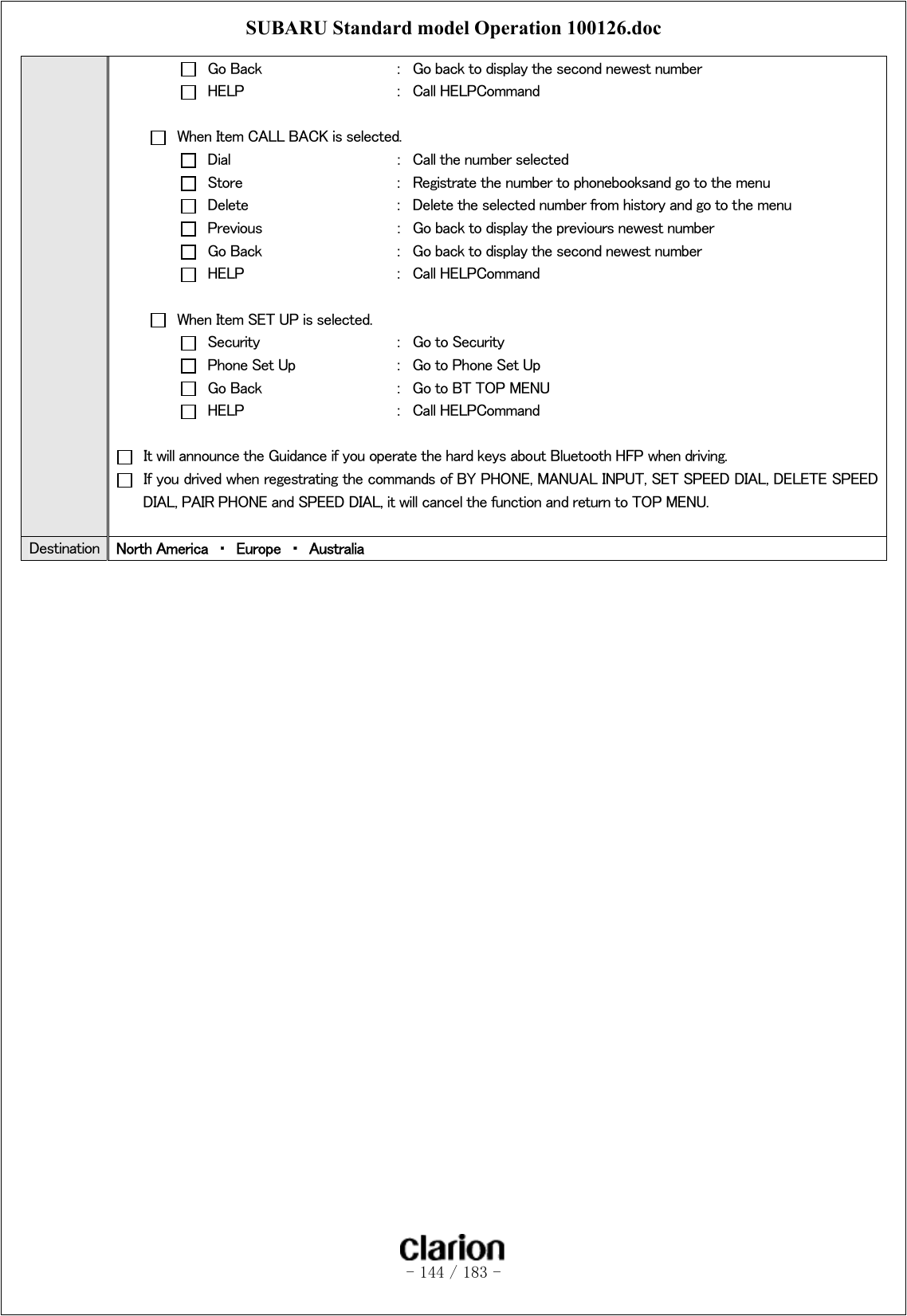 SUBARU Standard model Operation 100126.doc   - 144 / 183 -    Go Back    ：  Go back to display the second newest number   HELP      ：  Call HELPCommand    When Item CALL BACK is selected.   Dial      ：  Call the number selected   Store      ：  Registrate the number to phonebooksand go to the menu   Delete      ：  Delete the selected number from history and go to the menu   Previous    ：  Go back to display the previours newest number   Go Back    ：  Go back to display the second newest number   HELP      ：  Call HELPCommand    When Item SET UP is selected.   Security    ：  Go to Security   Phone Set Up    ：  Go to Phone Set Up   Go Back    ：  Go to BT TOP MENU   HELP      ：  Call HELPCommand    It will announce the Guidance if you operate the hard keys about Bluetooth HFP when driving.   If you drived when regestrating the commands of BY PHONE, MANUAL INPUT, SET SPEED DIAL, DELETE SPEED DIAL, PAIR PHONE and SPEED DIAL, it will cancel the function and return to TOP MENU.  Destination  North America  ・  Europe  ・  Australia  