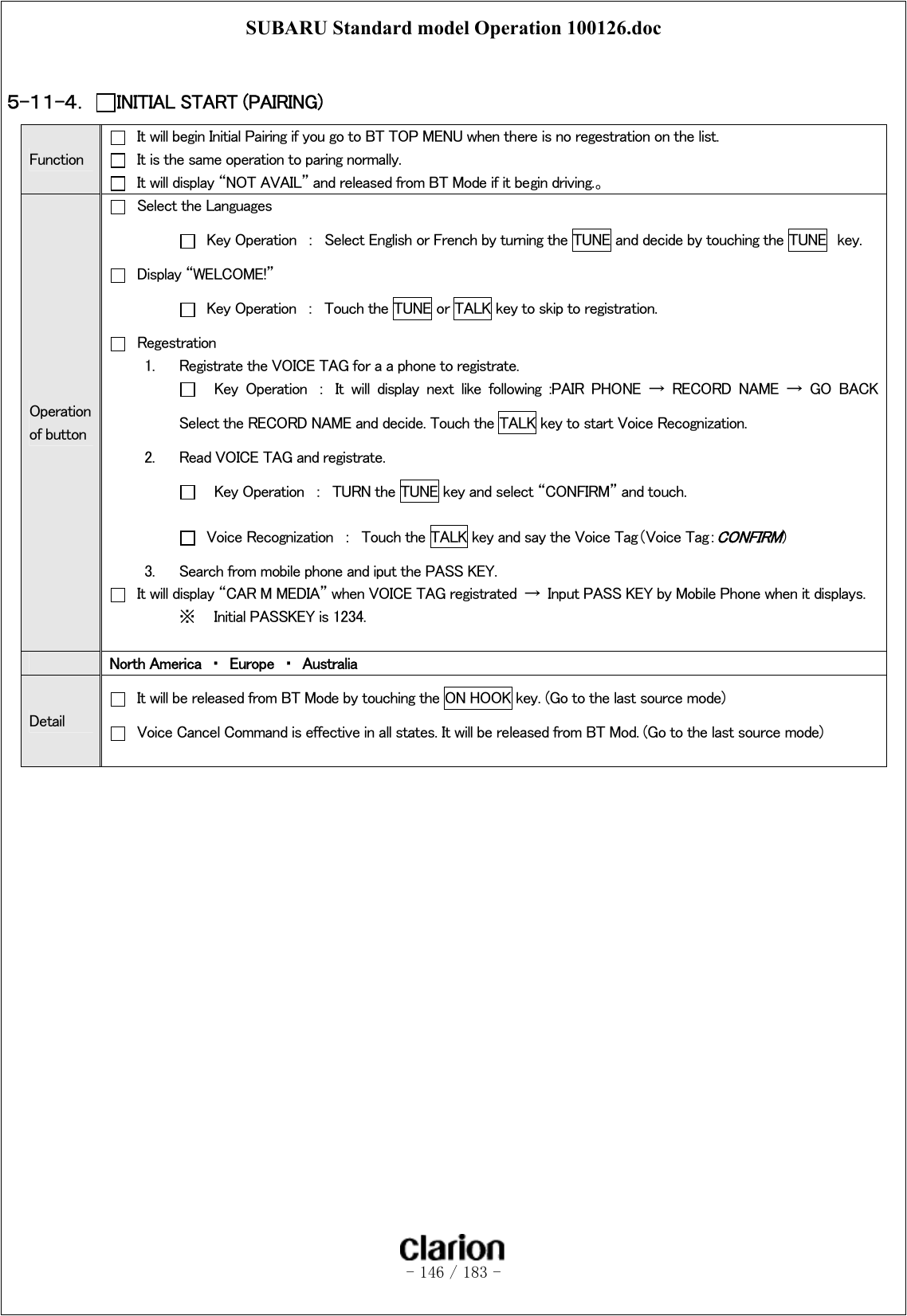 SUBARU Standard model Operation 100126.doc   - 146 / 183 -   ５-１１-４．  INITIAL START (PAIRING) Function   It will begin Initial Pairing if you go to BT TOP MENU when there is no regestration on the list.   It is the same operation to paring normally.   It will display “NOT AVAIL” and released from BT Mode if it begin driving.。 Operation of button   Select the Languages   Key Operation  ：  Select English or French by turning the TUNE and decide by touching the TUNE  key.   Display “WELCOME!”   Key Operation  ：  Touch the TUNE or TALK key to skip to registration.   Regestration 1.  Registrate the VOICE TAG for a a phone to registrate.     Key  Operation  ：  It  will  display  next  like  following  :PAIR  PHONE → RECORD NAME → GO BACK Select the RECORD NAME and decide. Touch the TALK key to start Voice Recognization. 2.  Read VOICE TAG and registrate.     Key Operation  ：  TURN the TUNE key and select “CONFIRM” and touch.   Voice Recognization  ：  Touch the TALK key and say the Voice Tag（Voice Tag：CONFIRM） 3.  Search from mobile phone and iput the PASS KEY.   It will display “CAR M MEDIA” when VOICE TAG registrated  →  Input PASS KEY by Mobile Phone when it displays. ※  Initial PASSKEY is 1234.   North America  ・  Europe  ・  Australia Detail   It will be released from BT Mode by touching the ON HOOK key. (Go to the last source mode)   Voice Cancel Command is effective in all states. It will be released from BT Mod. (Go to the last source mode)  