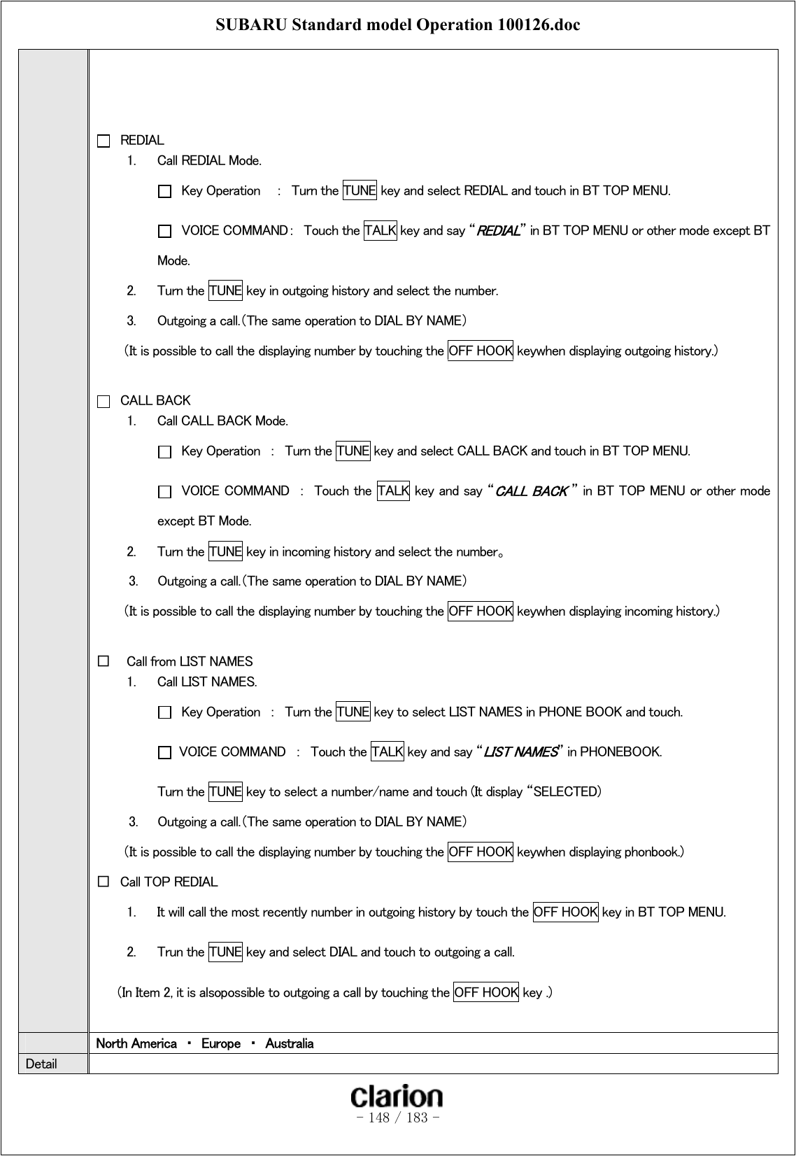 SUBARU Standard model Operation 100126.doc   - 148 / 183 -       REDIAL 1.  Call REDIAL Mode.   Key Operation    ：  Turn the TUNE key and select REDIAL and touch in BT TOP MENU.   VOICE COMMAND：  Touch the TALK key and say “REDIAL” in BT TOP MENU or other mode except BT Mode.   2.  Turn the TUNE key in outgoing history and select the number. 3.  Outgoing a call.（The same operation to DIAL BY NAME）     （It is possible to call the displaying number by touching the OFF HOOK keywhen displaying outgoing history.)   CALL BACK 1.  Call CALL BACK Mode.   Key Operation  ：  Turn the TUNE key and select CALL BACK and touch in BT TOP MENU.   VOICE COMMAND  ：  Touch the  TALK key and say “CALL BACK ” in BT TOP MENU or other mode except BT Mode.   2.  Turn the TUNE key in incoming history and select the number。 3.   Outgoing a call.（The same operation to DIAL BY NAME）     （It is possible to call the displaying number by touching the OFF HOOK keywhen displaying incoming history.)  □  Call from LIST NAMES 1.  Call LIST NAMES.   Key Operation  ：  Turn the TUNE key to select LIST NAMES in PHONE BOOK and touch.   VOICE COMMAND  ：  Touch the TALK key and say “LIST NAMES” in PHONEBOOK.   Turn the TUNE key to select a number/name and touch (It display “SELECTED) 3.   Outgoing a call.（The same operation to DIAL BY NAME）     （It is possible to call the displaying number by touching the OFF HOOK keywhen displaying phonbook.) □  Call TOP REDIAL 1.  It will call the most recently number in outgoing history by touch the OFF HOOK key in BT TOP MENU. 2.  Trun the TUNE key and select DIAL and touch to outgoing a call. （In Item 2, it is alsopossible to outgoing a call by touching the OFF HOOK key .)   North America  ・  Europe  ・  Australia Detail   