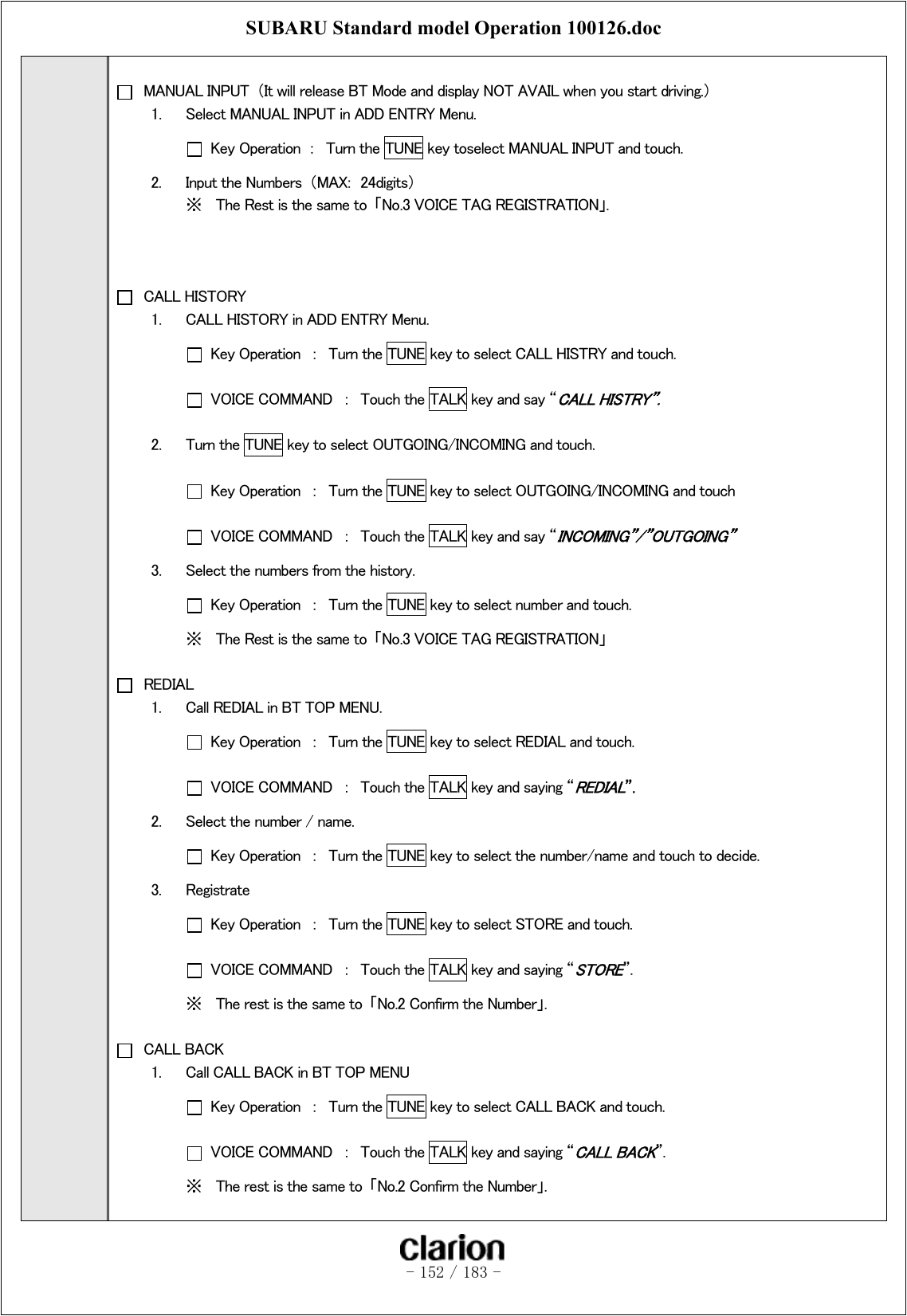 SUBARU Standard model Operation 100126.doc   - 152 / 183 -     MANUAL INPUT  （It will release BT Mode and display NOT AVAIL when you start driving.） 1.  Select MANUAL INPUT in ADD ENTRY Menu.   Key Operation  ：  Turn the TUNE key toselect MANUAL INPUT and touch. 2.  Input the Numbers  （MAX:  24digits） ※  The Rest is the same to  「No.3 VOICE TAG REGISTRATION」.     CALL HISTORY 1.  CALL HISTORY in ADD ENTRY Menu.   Key Operation  ：  Turn the TUNE key to select CALL HISTRY and touch.   VOICE COMMAND  ：  Touch the TALK key and say “CALL HISTRY”. 2.  Turn the TUNE key to select OUTGOING/INCOMING and touch.   Key Operation  ：  Turn the TUNE key to select OUTGOING/INCOMING and touch   VOICE COMMAND  ：  Touch the TALK key and say “INCOMING”/”OUTGOING” 3.  Select the numbers from the history.   Key Operation  ：  Turn the TUNE key to select number and touch. ※  The Rest is the same to  「No.3 VOICE TAG REGISTRATION」   REDIAL 1.  Call REDIAL in BT TOP MENU.   Key Operation  ：  Turn the TUNE key to select REDIAL and touch.   VOICE COMMAND  ：  Touch the TALK key and saying “REDIAL”. 2.  Select the number / name.   Key Operation  ：  Turn the TUNE key to select the number/name and touch to decide. 3.  Registrate   Key Operation  ：  Turn the TUNE key to select STORE and touch.   VOICE COMMAND  ：  Touch the TALK key and saying “STORE”. ※  The rest is the same to  「No.2 Confirm the Number」.   CALL BACK 1.  Call CALL BACK in BT TOP MENU   Key Operation  ：  Turn the TUNE key to select CALL BACK and touch.   VOICE COMMAND  ：  Touch the TALK key and saying “CALL BACK”. ※  The rest is the same to  「No.2 Confirm the Number」.  