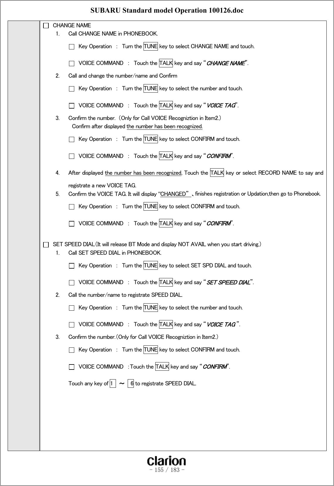 SUBARU Standard model Operation 100126.doc   - 155 / 183 -    CHANGE NAME 1.  Call CHANGE NAME in PHONEBOOK.   Key Operation  ：  Turn the TUNE key to select CHANGE NAME and touch.   VOICE COMMAND  ：  Touch the TALK key and say “CHANGE NAME”. 2.  Call and change the number/name and Confirm   Key Operation  ：  Turn the TUNE key to select the number and touch.   VOICE COMMAND  ：  Touch the TALK key and say “VOICE TAG”. 3.  Confirm the number.  （Only for Call VOICE Recogniztion in Item2.） Confirm after displayed the number has been recognized.   Key Operation  ：  Turn the TUNE key to select CONFIRM and touch.   VOICE COMMAND  ：  Touch the TALK key and say “CONFIRM”. 4.  After displayed the number has been recognized, Touch the TALK key or select RECORD NAME to say and registrate a new VOICE TAG. 5.  Confirm the VOICE TAG. It will display “CHANGED”  、finishes registration or Updation,then go to Phonebook.   Key Operation  ：  Turn the TUNE key to select CONFIRM and touch.   VOICE COMMAND  ：  Touch the TALK key and say “CONFIRM”.    SET SPEED DIAL（It will release BT Mode and display NOT AVAIL when you start driving.） 1.  Call SET SPEED DIAL in PHONEBOOK.   Key Operation  ：  Turn the TUNE key to select SET SPD DIAL and touch.   VOICE COMMAND  ：  Touch the TALK key and say “SET SPＥＥD DIAL”. 2.  Call the number/name to registrate SPEED DIAL.   Key Operation  ：  Turn the TUNE key to select the number and touch.   VOICE COMMAND  ：  Touch the TALK key and say “VOICE TAG ”. 3.  Confirm the number.（Only for Call VOICE Recogniztion in Item2.）   Key Operation  ：  Turn the TUNE key to select CONFIRM and touch.   VOICE COMMAND  ：Touch the TALK key and say “CONFIRM”. Touch any key of 1  ～  6 to registrate SPEED DIAL.        