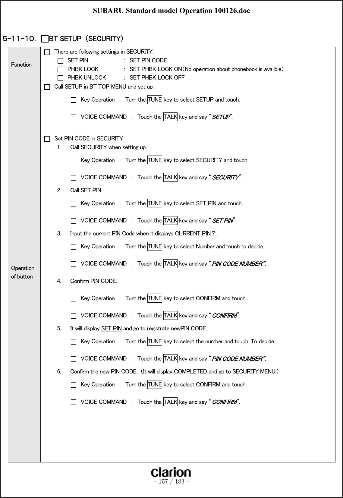 SUBARU Standard model Operation 100126.doc   - 157 / 183 -   ５-１１-１０．  BT SETUP  （SECURITY） Function   There are following settings in SECURITY.   SET PIN    ：  SET PIN CODE   PHBK LOCK  ：  SET PHBK LOCK ON（No operation about phonebook is availble）   PHBK UNLOCK  ：  SET PHBK LOCK OFF Operation of button   Call SETUP in BT TOP MENU and set up.   Key Operation  ：  Turn the TUNE key to select SETUP and touch.   VOICE COMMAND  ：  Touch the TALK key and say “SETUP”.      Set PIN CODE in SECURITY 1.  Call SECURITY when setting up.   Key Operation  ：  Turn the TUNE key to select SECURITY and touch..   VOICE COMMAND  ：  Touch the TALK key and say “SECURITY”.   2.  Call SET PIN .   Key Operation  ：  Turn the TUNE key to select SET PIN and touch.   VOICE COMMAND  ：  Touch the TALK key and say “SET PIN”. 3.  Input the current PIN Code when it displays CURRENT PIN？.   Key Operation  ：  Turn the TUNE key to select Number and touch to decide.   VOICE COMMAND  ：  Touch the TALK key and say “PIN CODE NUMBER”. 4.  Confirm PIN CODE.   Key Operation  ：  Turn the TUNE key to select CONFIRM and touch.   VOICE COMMAND  ：  Touch the TALK key and say “CONFIRM”. 5.  It will display SET PIN and go to registrate newPIN CODE.   Key Operation  ：  Turn the TUNE key to select the number and touch. To decide.   VOICE COMMAND  ：  Touch the TALK key and say “PIN CODE NUMBER”. 6.  Confirm the new PIN CODE.  （It will display COMPLETED and go to SECURITY MENU.）   Key Operation  ：  Turn the TUNE key to select CONFIRM and touch.   VOICE COMMAND  ：  Touch the TALK key and say “CONFIRM”.       