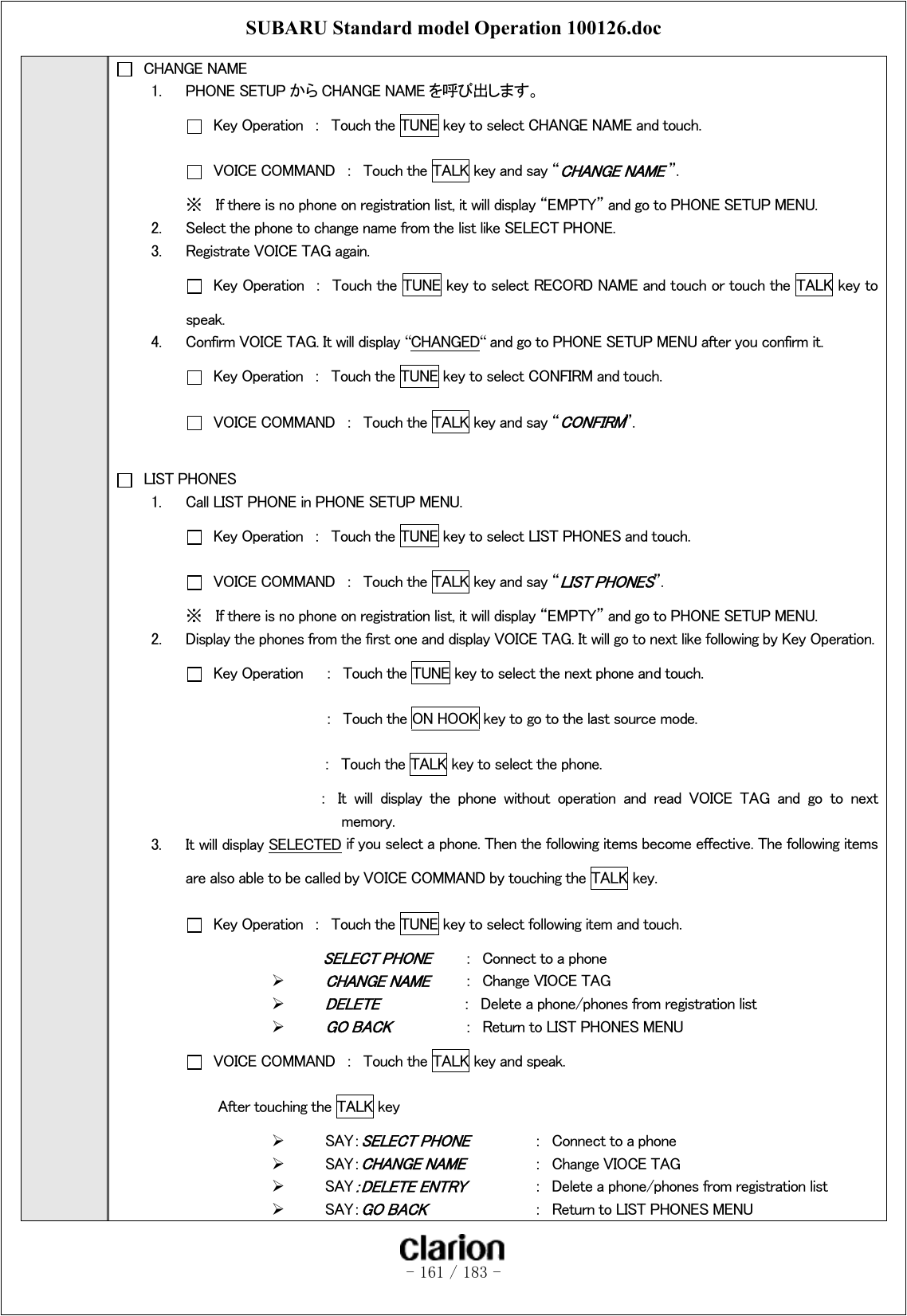 SUBARU Standard model Operation 100126.doc   - 161 / 183 -    CHANGE NAME 1.  PHONE SETUP から CHANGE NAME を呼び出します。   Key Operation  ：  Touch the TUNE key to select CHANGE NAME and touch.   VOICE COMMAND  ：  Touch the TALK key and say “CHANGE NAME ”. ※  If there is no phone on registration list, it will display “EMPTY” and go to PHONE SETUP MENU. 2.  Select the phone to change name from the list like SELECT PHONE. 3.  Registrate VOICE TAG again.   Key Operation  ：  Touch the TUNE key to select RECORD NAME and touch or touch the TALK key to speak. 4.  Confirm VOICE TAG. It will display “CHANGED“ and go to PHONE SETUP MENU after you confirm it.   Key Operation  ：  Touch the TUNE key to select CONFIRM and touch.   VOICE COMMAND  ：  Touch the TALK key and say “CONFIRM”.    LIST PHONES 1.  Call LIST PHONE in PHONE SETUP MENU.   Key Operation  ：  Touch the TUNE key to select LIST PHONES and touch.   VOICE COMMAND  ：  Touch the TALK key and say “LIST PHONES”.   ※  If there is no phone on registration list, it will display “EMPTY” and go to PHONE SETUP MENU. 2.  Display the phones from the first one and display VOICE TAG. It will go to next like following by Key Operation.   Key Operation  ：  Touch the TUNE key to select the next phone and touch.    ： Touch the ON HOOK key to go to the last source mode. ：  Touch the TALK key to select the phone.   ：  It  will  display  the  phone  without  operation  and  read  VOICE  TAG  and  go  to  next   memory. 3.  It will display SELECTED if you select a phone. Then the following items become effective. The following items are also able to be called by VOICE COMMAND by touching the TALK key.     Key Operation  ：  Touch the TUNE key to select following item and touch. SELECT PHONE  ：  Connect to a phone  CHANGE NAME  ：  Change VIOCE TAG  DELETE           ：  Delete a phone/phones from registration list  GO BACK   ：  Return to LIST PHONES MENU   VOICE COMMAND  ：  Touch the TALK key and speak.   After touching the TALK key   SAY：SELECT PHONE  ：  Connect to a phone   SAY：CHANGE NAME  ：  Change VIOCE TAG   SAY：DELETE ENTRY  ：  Delete a phone/phones from registration list   SAY：GO BACK    ：  Return to LIST PHONES MENU 