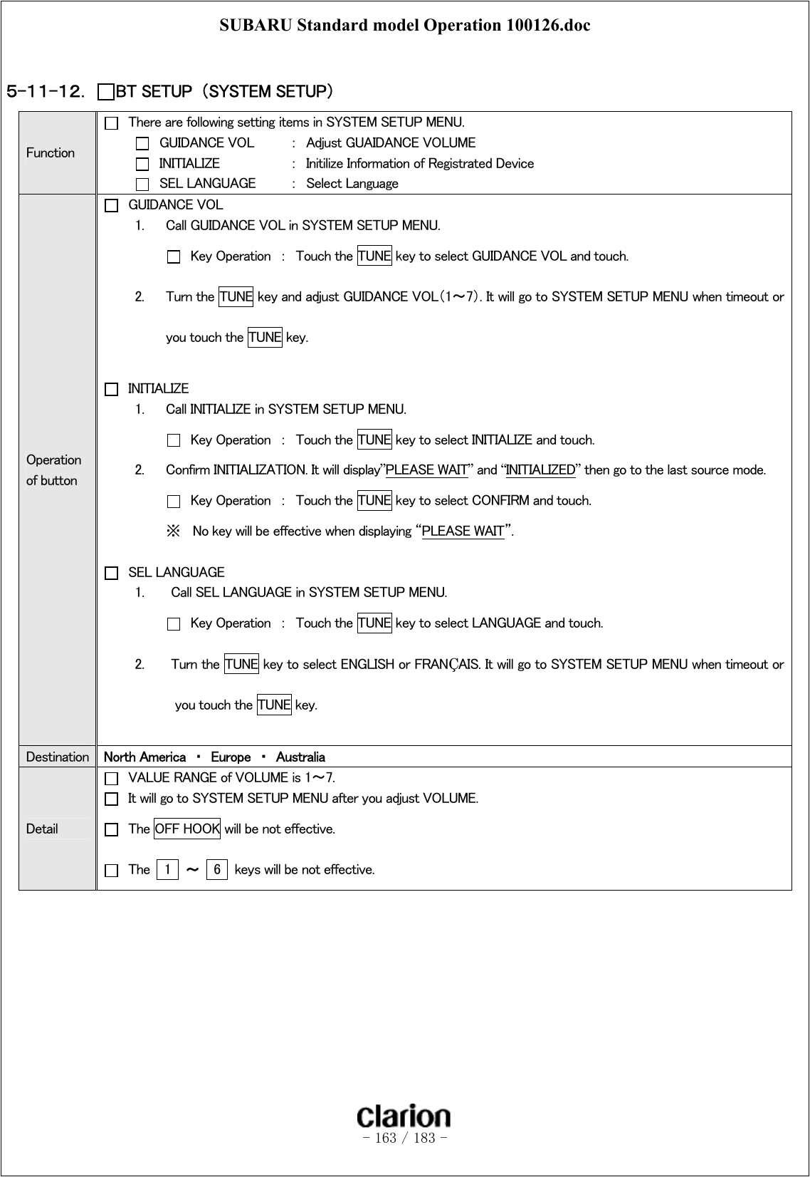 SUBARU Standard model Operation 100126.doc   - 163 / 183 -   ５-１１-１２．  BT SETUP  （SYSTEM SETUP）   Function   There are following setting items in SYSTEM SETUP MENU.   GUIDANCE VOL  ：  Adjust GUAIDANCE VOLUME   INITIALIZE    ：  Initilize Information of Registrated Device   SEL LANGUAGE     ：  Select Language Operation of button   GUIDANCE VOL 1.  Call GUIDANCE VOL in SYSTEM SETUP MENU.   Key Operation  ：  Touch the TUNE key to select GUIDANCE VOL and touch. 2.  Turn the TUNE key and adjust GUIDANCE VOL（1～7）. It will go to SYSTEM SETUP MENU when timeout or you touch the TUNE key.   INITIALIZE 1.  Call INITIALIZE in SYSTEM SETUP MENU.   Key Operation  ：  Touch the TUNE key to select INITIALIZE and touch. 2.  Confirm INITIALIZATION. It will display”PLEASE WAIT” and “INITIALIZED” then go to the last source mode.   Key Operation  ：  Touch the TUNE key to select CONFIRM and touch. ※  No key will be effective when displaying “PLEASE WAIT”.   SEL LANGUAGE 1.    Call SEL LANGUAGE in SYSTEM SETUP MENU.    Key Operation  ：  Touch the TUNE key to select LANGUAGE and touch.   2.    Turn the TUNE key to select ENGLISH or FRANÇAIS. It will go to SYSTEM SETUP MENU when timeout or you touch the TUNE key.  Destination  North America  ・  Europe  ・  Australia Detail   VALUE RANGE of VOLUME is 1～7.   It will go to SYSTEM SETUP MENU after you adjust VOLUME.   The OFF HOOK will be not effective.   The    1  ～  6    keys will be not effective.   