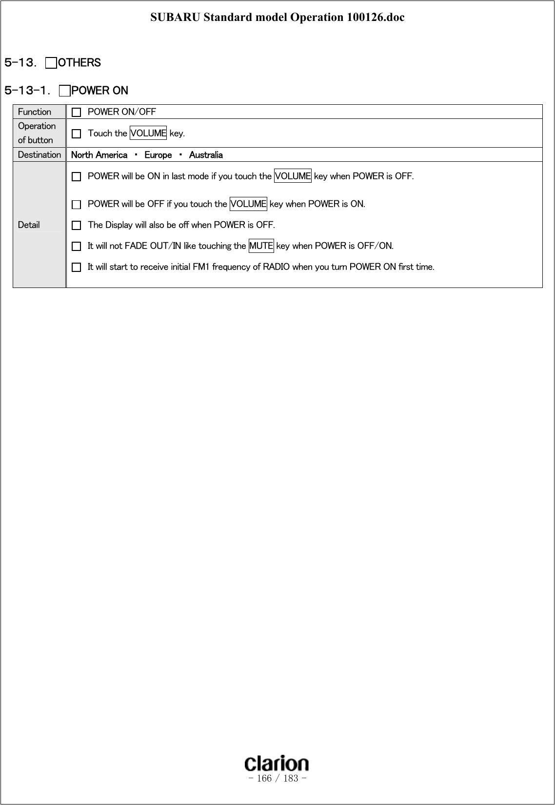 SUBARU Standard model Operation 100126.doc   - 166 / 183 -   ５-１３．  OTHERS ５-１３-１．  POWER ON  Function    POWER ON/OFF Operation of button    Touch the VOLUME key. Destination  North America  ・  Europe  ・  Australia Detail   POWER will be ON in last mode if you touch the VOLUME key when POWER is OFF.     POWER will be OFF if you touch the VOLUME key when POWER is ON.   The Display will also be off when POWER is OFF.   It will not FADE OUT/IN like touching the MUTE key when POWER is OFF/ON.     It will start to receive initial FM1 frequency of RADIO when you turn POWER ON first time.  