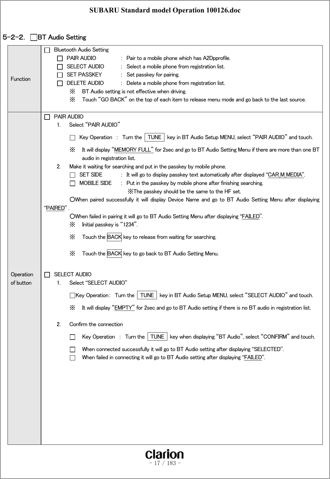 SUBARU Standard model Operation 100126.doc   - 17 / 183 -   ５-２-２．  BT Audio Setting Function   Bluetooth Audio Setting   PAIR AUDIO  ：  Pair to a mobile phone which has A2Dpprofile.   SELECT AUDIO  ：  Select a mobile phone from registration list.   SET PASSKEY  ：  Set passkey for pairing.   DELETE AUDIO  ：  Delete a mobile phone from registration list. ※  BT Audio setting is not effective when driving. ※  Touch “GO BACK” on the top of each item to release menu mode and go back to the last source.  Operation of button  PAIR AUDIO 1.  Select “PAIR AUDIO”    Key Operation  ：  Turn the    TUNE    key in BT Audio Setup MENU, select “PAIR AUDIO” and touch. ※  It will display “MEMORY FULL” for 2sec and go to BT Audio Setting Menu if there are more than one BT audio in registration list. 2.  Make it waiting for searching and put in the passkey by mobile phone.    SET SIDE    ：  It will go to display passkey text automatically after displayed “CAR_M_MEDIA”.    MOBILE SIDE  ：  Put in the passkey by mobile phone after finishing searching.      ※The passkey should be the same to the HF set.   ○When  paired  successfully  it  will  display  Device  Name  and  go  to  BT  Audio  Setting  Menu  after  displaying “PAIRED” .   ○When failed in pairing it will go to BT Audio Setting Menu after displaying “FAILED”. ※  Initial passkey is “1234”. ※  Touch the BACK key to release from waiting for searching. ※  Touch the BACK key to go back to BT Audio Setting Menu.   SELECT AUDIO 1.  Select “SELECT AUDIO”  Key Operation：  Turn the    TUNE    key in BT Audio Setup MENU, select “SELECT AUDIO” and touch. ※  It will display “EMPTY” for 2sec and go to BT Audio setting if there is no BT audio in registration list.    2.  Confirm the connection      Key Operation  ：  Turn the    TUNE    key when displaying “BT Audio”, select “CONFIRM” and touch.      When connected successfully it will go to BT Audio setting after displaying “SELECTED”.      When failed in connecting it will go to BT Audio setting after displaying “FAILED”.           