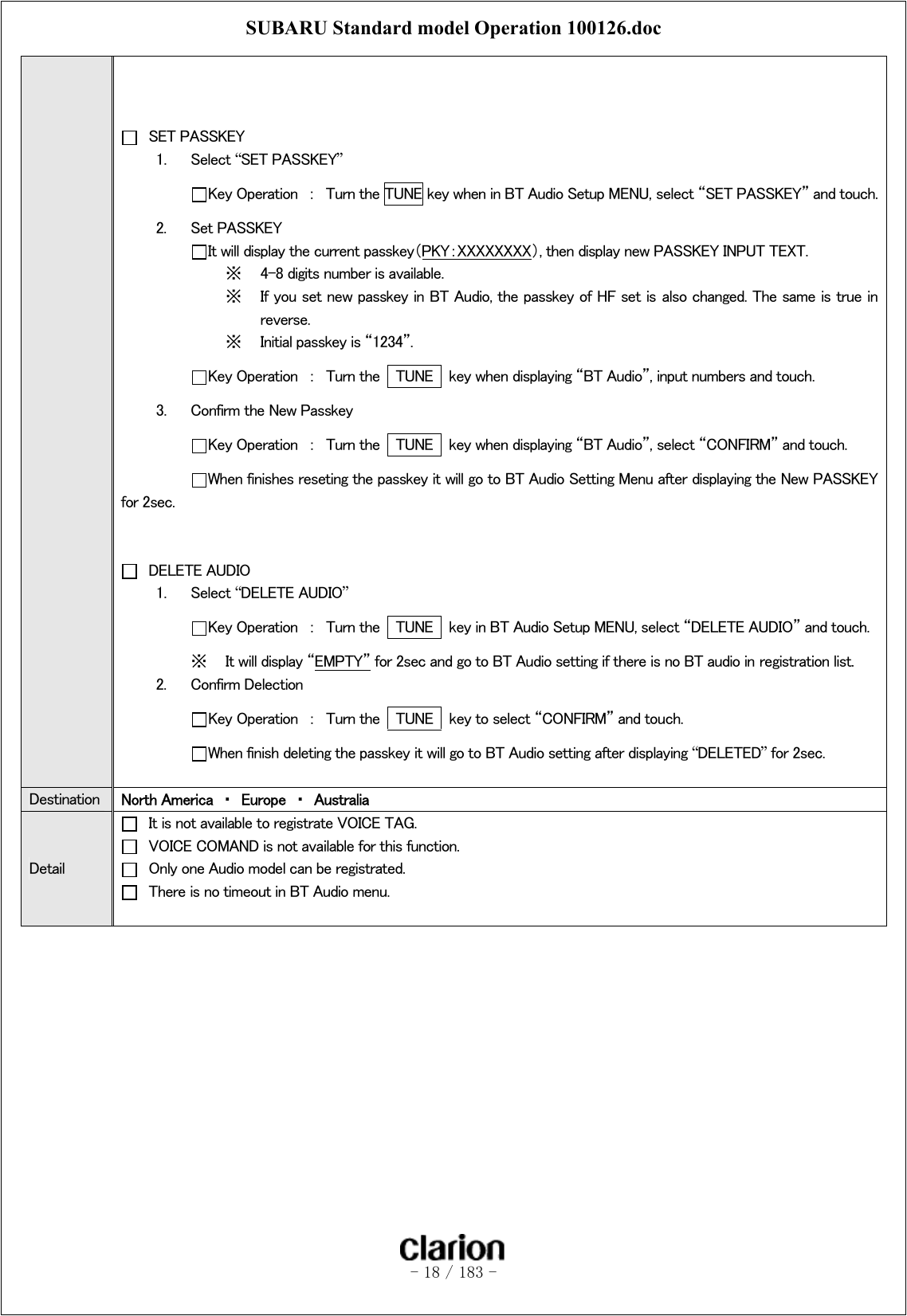 SUBARU Standard model Operation 100126.doc   - 18 / 183 -       SET PASSKEY 1.  Select “SET PASSKEY”  Key Operation  ：  Turn the TUNE key when in BT Audio Setup MENU, select “SET PASSKEY” and touch. 2.  Set PASSKEY  It will display the current passkey（PKY：XXXXXXXX）, then display new PASSKEY INPUT TEXT. ※  4-8 digits number is available. ※  If you set new passkey in BT Audio, the passkey of HF set is also changed. The same is true in reverse.   ※  Initial passkey is “1234”.  Key Operation  ：  Turn the    TUNE    key when displaying “BT Audio”, input numbers and touch. 3.  Confirm the New Passkey  Key Operation  ：  Turn the    TUNE    key when displaying “BT Audio”, select “CONFIRM” and touch.  When finishes reseting the passkey it will go to BT Audio Setting Menu after displaying the New PASSKEY for 2sec.     DELETE AUDIO 1.  Select “DELETE AUDIO”  Key Operation  ：  Turn the    TUNE    key in BT Audio Setup MENU, select “DELETE AUDIO” and touch. ※  It will display “EMPTY” for 2sec and go to BT Audio setting if there is no BT audio in registration list. 2.  Confirm Delection Key Operation  ：  Turn the    TUNE    key to select “CONFIRM” and touch. When finish deleting the passkey it will go to BT Audio setting after displaying “DELETED” for 2sec.  Destination  North America  ・  Europe  ・  Australia Detail   It is not available to registrate VOICE TAG.   VOICE COMAND is not available for this function.   Only one Audio model can be registrated.   There is no timeout in BT Audio menu.   