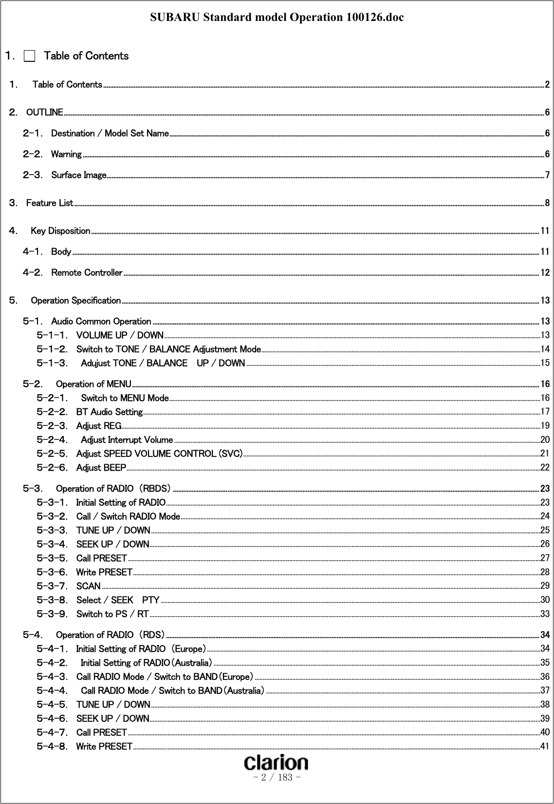 SUBARU Standard model Operation 100126.doc   - 2 / 183 -   １．    Table of Contents １．    Table of Contents...................................................................................................................................................................................................................................................................2 ２．  OUTLINE..........................................................................................................................................................................................................................................................................................6 ２-１．  Destination / Model Set Name............................................................................................................................................................................................................................6 ２-２．  Warning ...............................................................................................................................................................................................................................................................................6 ２-３．  Surface Image.................................................................................................................................................................................................................................................................7 ３．  Feature List....................................................................................................................................................................................................................................................................................8 ４．    Key Disposition....................................................................................................................................................................................................................................................................... 11 ４-１．  Body.................................................................................................................................................................................................................................................................................. 11 ４-２．  Remote Controller....................................................................................................................................................................................................................................................12 ５．    Operation Specification.....................................................................................................................................................................................................................................................13 ５-１．  Audio Common Operation ................................................................................................................................................................................................................................... 13 ５-１-１．  VOLUME UP / DOWN.....................................................................................................................................................................................................................................13 ５-１-２．  Switch to TONE / BALANCE Adjustment Mode..........................................................................................................................................................................14 ５-１-３．  Adujust TONE / BALANCE    UP / DOWN ...................................................................................................................................................................................15 ５-２．    Operation of MENU............................................................................................................................................................................................................................................... 16 ５-２-１．  Switch to MENU Mode..................................................................................................................................................................................................................................16 ５-２-２．  BT Audio Setting..................................................................................................................................................................................................................................................17 ５-２-３．  Adjust REG...............................................................................................................................................................................................................................................................19 ５-２-４．  Adjust Interrupt Volume...............................................................................................................................................................................................................................20 ５-２-５．  Adjust SPEED VOLUME CONTROL (SVC).....................................................................................................................................................................................21 ５-２-６．  Adjust BEEP............................................................................................................................................................................................................................................................22 ５-３．    Operation of RADIO  （RBDS）....................................................................................................................................................................................................................... 23 ５-３-１．  Initial Setting of RADIO....................................................................................................................................................................................................................................23 ５-３-２．  Call / Switch RADIO Mode...........................................................................................................................................................................................................................24 ５-３-３．  TUNE UP / DOWN.............................................................................................................................................................................................................................................25 ５-３-４．  SEEK UP / DOWN..............................................................................................................................................................................................................................................26 ５-３-５．  Call PRESET...........................................................................................................................................................................................................................................................27 ５-３-６．  Write PRESET........................................................................................................................................................................................................................................................28 ５-３-７．  SCAN ...........................................................................................................................................................................................................................................................................29 ５-３-８．  Select / SEEK    PTY .......................................................................................................................................................................................................................................30 ５-３-９．  Switch to PS / RT..............................................................................................................................................................................................................................................33 ５-４．    Operation of RADIO  （RDS）...........................................................................................................................................................................................................................34 ５-４-１．  Initial Setting of RADIO （Europe）...........................................................................................................................................................................................................34 ５-４-２．  Initial Setting of RADIO（Australia）.......................................................................................................................................................................................................35 ５-４-３．  Call RADIO Mode / Switch to BAND（Europe）..............................................................................................................................................................................36 ５-４-４．    Call RADIO Mode / Switch to BAND（Australia）.......................................................................................................................................................................37 ５-４-５．  TUNE UP / DOWN.............................................................................................................................................................................................................................................38 ５-４-６．  SEEK UP / DOWN..............................................................................................................................................................................................................................................39 ５-４-７．  Call PRESET...........................................................................................................................................................................................................................................................40 ５-４-８．  Write PRESET........................................................................................................................................................................................................................................................41 