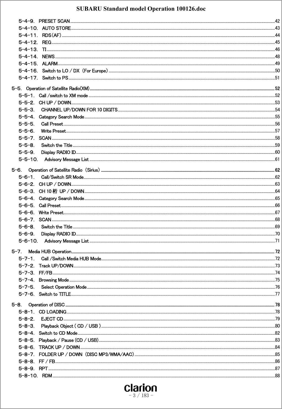 SUBARU Standard model Operation 100126.doc   - 3 / 183 -  ５-４-９．  PRESET SCAN .....................................................................................................................................................................................................................................................42 ５-４-１０．  AUTO STORE....................................................................................................................................................................................................................................................43 ５-４-１１．  RDS（AF）...............................................................................................................................................................................................................................................................44 ５-４-１２．  REG ...........................................................................................................................................................................................................................................................................45 ５-４-１３．  TI .................................................................................................................................................................................................................................................................................46 ５-４-１４．  NEWS .......................................................................................................................................................................................................................................................................48 ５-４-１５．  ALARM....................................................................................................................................................................................................................................................................49 ５-４-１６．  Switch to LO / DX  （For Europe）.......................................................................................................................................................................................................50 ５-４-１７．  Switch to PS.......................................................................................................................................................................................................................................................51 ５-５．  Operation of Satellite Radio(XM)..................................................................................................................................................................................................................... 52 ５-５-１．  Call /switch to XM mode ...............................................................................................................................................................................................................................52 ５-５-２．  CH UP / DOWN....................................................................................................................................................................................................................................................53 ５-５-３．  CHANNEL UP/DOWN FOR 10 DIGITS............................................................................................................................................................................................54 ５-５-４．  Category Search Mode....................................................................................................................................................................................................................................55 ５-５-５．  Call Preset .............................................................................................................................................................................................................................................................56 ５-５-６．  Write Preset..........................................................................................................................................................................................................................................................57 ５-５-７．  SCAN ...........................................................................................................................................................................................................................................................................58 ５-５-８．  Switch the Title..................................................................................................................................................................................................................................................59 ５-５-９．  Display RADIO ID..............................................................................................................................................................................................................................................60 ５-５-１０．  Advisory Message List ..............................................................................................................................................................................................................................61 ５-６．    Operation of Satellite Radio  （Sirius）........................................................................................................................................................................................................ 62 ５-６-１．  Call/Switch SR Mode.....................................................................................................................................................................................................................................62 ５-６-２．  CH UP / DOWN....................................................................................................................................................................................................................................................63 ５-６-３．  CH 10 桁  UP / DOWN....................................................................................................................................................................................................................................64 ５-６-４．  Category Search Mode....................................................................................................................................................................................................................................65 ５-６-５．  Call Preset................................................................................................................................................................................................................................................................66 ５-６-６．  Write Preset.............................................................................................................................................................................................................................................................67 ５-６-７．  SCAN ...........................................................................................................................................................................................................................................................................68 ５-６-８．  Switch the Title..................................................................................................................................................................................................................................................69 ５-６-９．  Display RADIO ID..............................................................................................................................................................................................................................................70 ５-６-１０．  Advisory Message List ..............................................................................................................................................................................................................................71 ５-７．    Media HUB Operation.......................................................................................................................................................................................................................................... 72 ５-７-１．  Call /Switch Media HUB Mode................................................................................................................................................................................................................72 ５-７-２．  Track UP/DOWN.................................................................................................................................................................................................................................................73 ５-７-３．  FF/FB..........................................................................................................................................................................................................................................................................74 ５-７-４．  Browsing Mode ......................................................................................................................................................................................................................................................75 ５-７-５．  Select Operation Mode.................................................................................................................................................................................................................................76 ５-７-６．  Switch to TITLE....................................................................................................................................................................................................................................................77 ５-８．    Operation of DISC ................................................................................................................................................................................................................................................. 78 ５-８-１．  CD LOADING .........................................................................................................................................................................................................................................................78 ５-８-２．    EJECT CD.............................................................................................................................................................................................................................................................79 ５-８-３．  Playback Object ( CD / USB ) ................................................................................................................................................................................................................80 ５-８-４．  Switch to CD Mode............................................................................................................................................................................................................................................82 ５-８-５．  Playback / Pause (CD / USB)...................................................................................................................................................................................................................83 ５-８-６．  TRACK UP / DOWN.........................................................................................................................................................................................................................................84 ５-８-７．  FOLDER UP / DOWN  （DISC MP3/WMA/AAC）........................................................................................................................................................................85 ５-８-８．  FF / FB.......................................................................................................................................................................................................................................................................86 ５-８-９．  RPT ...............................................................................................................................................................................................................................................................................87 ５-８-１０．  RDM ..........................................................................................................................................................................................................................................................................88 