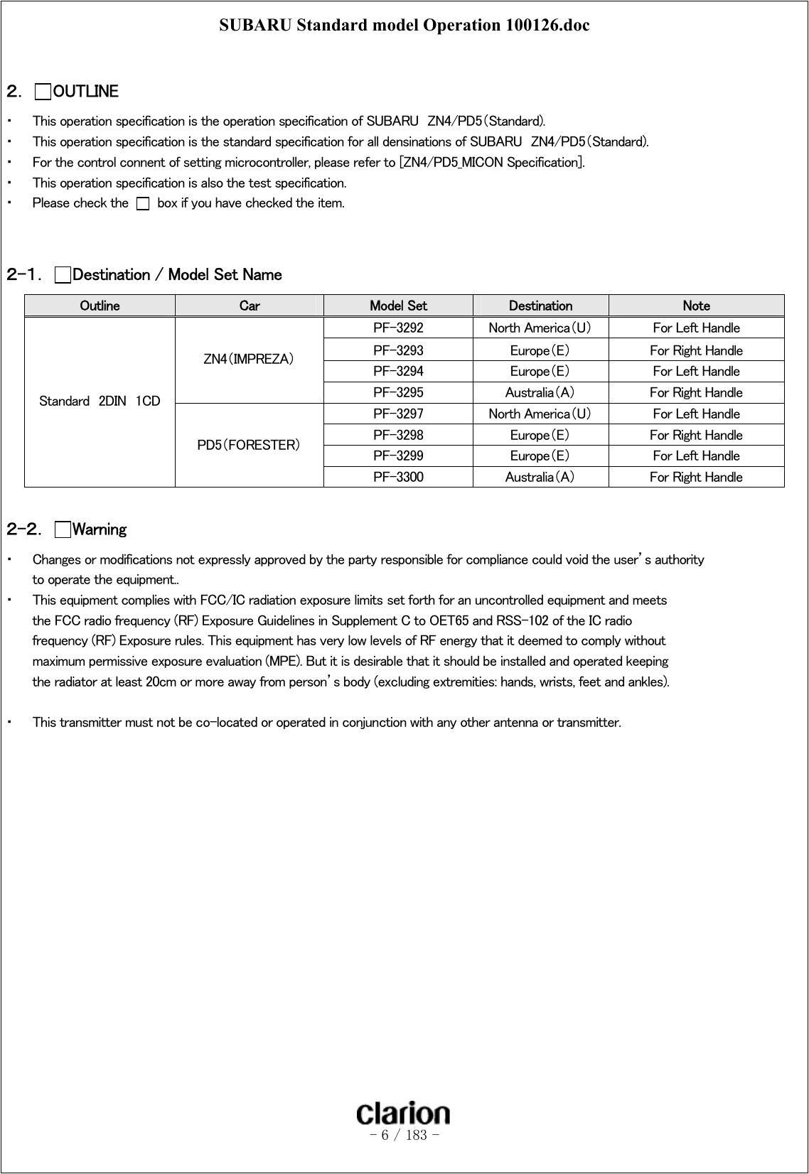 SUBARU Standard model Operation 100126.doc   - 6 / 183 -   ２．  OUTLINE ・  This operation specification is the operation specification of SUBARU  ZN4/PD5（Standard). ・  This operation specification is the standard specification for all densinations of SUBARU  ZN4/PD5（Standard). ・  For the control connent of setting microcontroller, please refer to [ZN4/PD5_MICON Specification]. ・  This operation specification is also the test specification. ・  Please check the    box if you have checked the item.   ２-１．  Destination / Model Set Name Outline  Car  Model Set  Destination  Note PF-3292  North America（U）  For Left Handle   PF-3293  Europe（E）  For Right Handle PF-3294  Europe（E）  For Left Handle ZN4（IMPREZA） PF-3295  Australia（A）  For Right Handle PF-3297  North America（U）  For Left Handle PF-3298  Europe（E）  For Right Handle PF-3299  Europe（E）  For Left Handle Standard  2DIN  1CD PD5（FORESTER） PF-3300  Australia（A）  For Right Handle  ２-２．  Warning ・  Changes or modifications not expressly approved by the party responsible for compliance could void the user’s authority to operate the equipment.. ・  This equipment complies with FCC/IC radiation exposure limits set forth for an uncontrolled equipment and meets the FCC radio frequency (RF) Exposure Guidelines in Supplement C to OET65 and RSS-102 of the IC radio frequency (RF) Exposure rules. This equipment has very low levels of RF energy that it deemed to comply without maximum permissive exposure evaluation (MPE). But it is desirable that it should be installed and operated keeping the radiator at least 20cm or more away from person’s body (excluding extremities: hands, wrists, feet and ankles).  ・  This transmitter must not be co-located or operated in conjunction with any other antenna or transmitter.  