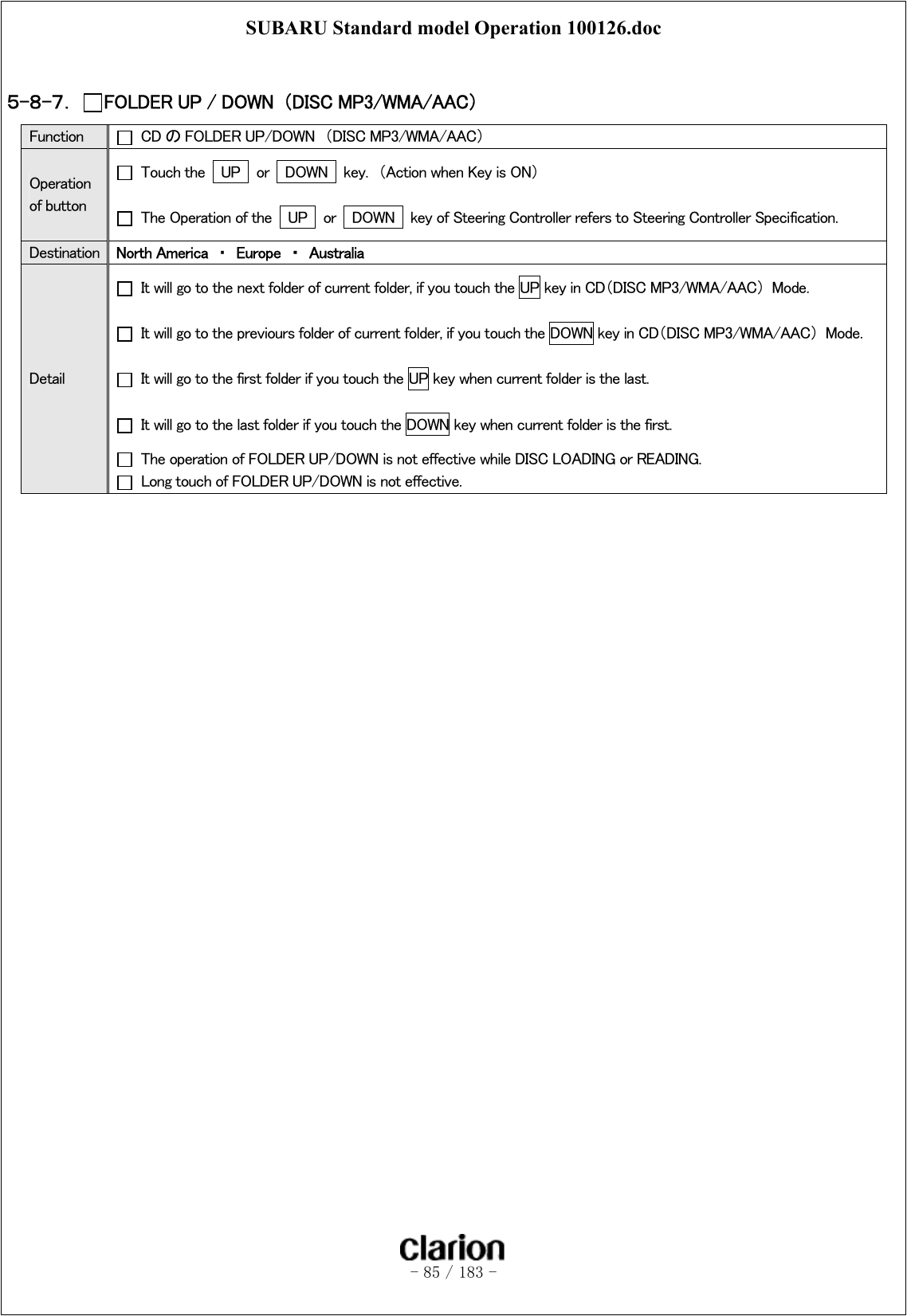 SUBARU Standard model Operation 100126.doc   - 85 / 183 -   ５-８-７．  FOLDER UP / DOWN  （DISC MP3/WMA/AAC） Function   CDのFOLDER UP/DOWN  （DISC MP3/WMA/AAC） Operation of button   Touch the    UP   or    DOWN   key.  （Action when Key is ON）   The Operation of the    UP  or  DOWN   key of Steering Controller refers to Steering Controller Specification. Destination  North America  ・  Europe  ・  Australia Detail   It will go to the next folder of current folder, if you touch the UP key in CD（DISC MP3/WMA/AAC）  Mode.     It will go to the previours folder of current folder, if you touch the DOWN key in CD（DISC MP3/WMA/AAC）  Mode.     It will go to the first folder if you touch the UP key when current folder is the last.   It will go to the last folder if you touch the DOWN key when current folder is the first.   The operation of FOLDER UP/DOWN is not effective while DISC LOADING or READING.   Long touch of FOLDER UP/DOWN is not effective.   