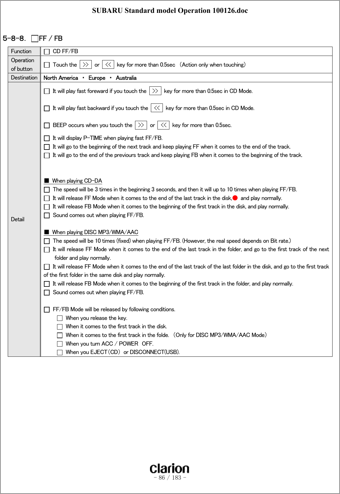 SUBARU Standard model Operation 100126.doc   - 86 / 183 -   ５-８-８．  FF / FB Function   CD FF/FB Operation of button    Touch the    &gt;&gt;   or    &lt;&lt;    key for more than 0.5sec  （Action only when touching） Destination  North America  ・  Europe  ・  Australia Detail   It will play fast foreward if you touch the    &gt;&gt;   key for more than 0.5sec in CD Mode.   It will play fast backward if you touch the    &lt;&lt;   key for more than 0.5sec in CD Mode.   BEEP occurs when you touch the    &gt;&gt;   or    &lt;&lt;    key for more than 0.5sec.   It will display P-TIME when playing fast FF/FB.   It will go to the beginning of the next track and keep playing FF when it comes to the end of the track.   It will go to the end of the previours track and keep playing FB when it comes to the beginning of the track.     ■  When playing CD-DA   The speed will be 3 times in the beginning 3 seconds, and then it will up to 10 times when playing FF/FB.   It will release FF Mode when it comes to the end of the last track in the disk,●  and play normally.   It will release FB Mode when it comes to the beginning of the first track in the disk, and play normally.   Sound comes out when playing FF/FB.  ■  When playing DISC MP3/WMA/AAC   The speed will be 10 times (fixed) when playing FF/FB. (However, the real speed depends on Bit rate.)   It will release FF Mode when it comes to the end of the last track in the folder, and go to the first track of the next folder and play normally.     It will release FF Mode when it comes to the end of the last track of the last folder in the disk, and go to the first track of the first folder in the same disk and play normally.   It will release FB Mode when it comes to the beginning of the first track in the folder, and play normally.   Sound comes out when playing FF/FB.    FF/FB Mode will be released by following conditions.   When you release the key.   When it comes to the first track in the disk.   When it comes to the first track in the folde.  （Only for DISC MP3/WMA/AAC Mode）   When you turn ACC / POWER  OFF.   When you EJECT（CD）  or DISCONNECT(USB).  