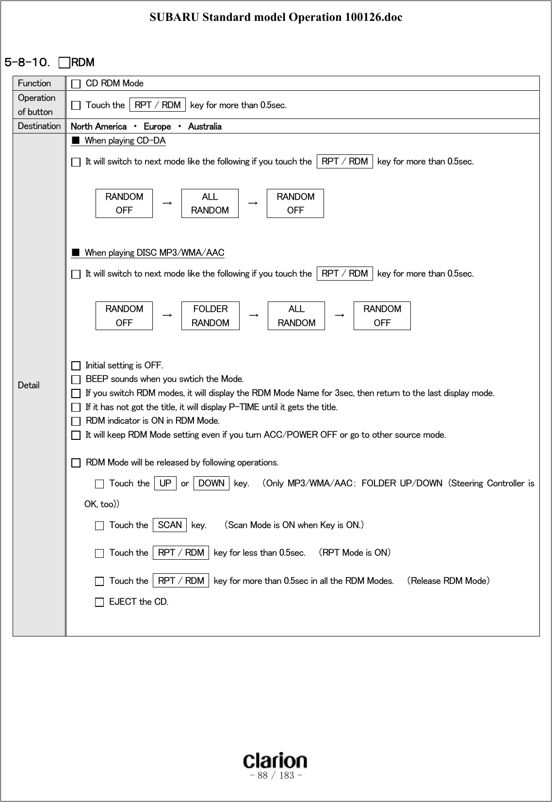 SUBARU Standard model Operation 100126.doc   - 88 / 183 -   ５-８-１０．  RDM Function    CD RDM Mode Operation of button    Touch the    RPT / RDM   key for more than 0.5sec. Destination  North America  ・  Europe  ・  Australia Detail ■  When playing CD-DA   It will switch to next mode like the following if you touch the    RPT / RDM   key for more than 0.5sec.  RANDOM OFF  →  ALL RANDOM  →  RANDOM OFF   ■  When playing DISC MP3/WMA/AAC   It will switch to next mode like the following if you touch the    RPT / RDM   key for more than 0.5sec.  RANDOM OFF  →  FOLDER   RANDOM  →  ALL RANDOM  →  RANDOM OFF     Initial setting is OFF.   BEEP sounds when you swtich the Mode.   If you switch RDM modes, it will display the RDM Mode Name for 3sec, then return to the last display mode.     If it has not got the title, it will display P-TIME until it gets the title.   RDM indicator is ON in RDM Mode.   It will keep RDM Mode setting even if you turn ACC/POWER OFF or go to other source mode.    RDM Mode will be released by following operations.   Touch  the   UP  or  DOWN   key.    （Only  MP3/WMA/AAC：  FOLDER  UP/DOWN  (Steering  Controller  is OK, too)）   Touch the    SCAN    key.      （Scan Mode is ON when Key is ON.）   Touch the    RPT / RDM   key for less than 0.5sec.    （RPT Mode is ON）   Touch the    RPT / RDM   key for more than 0.5sec in all the RDM Modes.    （Release RDM Mode）   EJECT the CD.   