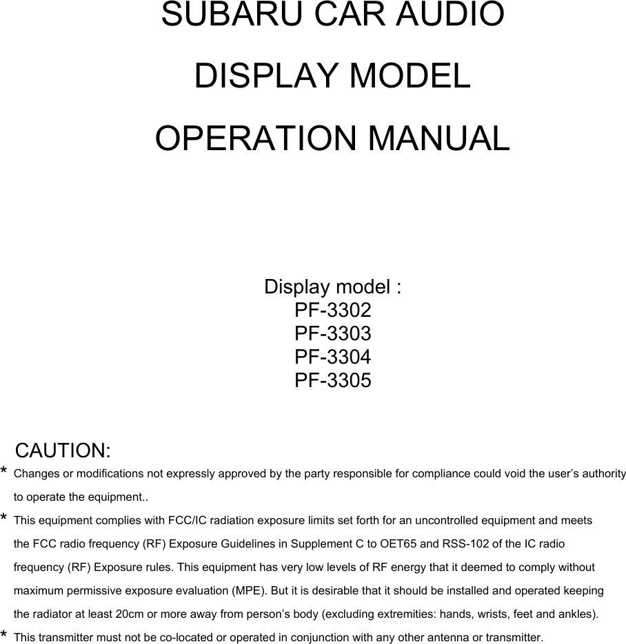 SUBARU CAR AUDIODISPLAY MODELOPERATION MANUALDisplay model :PF-3302PF-3303PF-3304PF-3305CAUTION:*Changes or modifications not expressly approved by the party responsible for compliance could void the user’s authorityto operate the equipment..*This equipment complies with FCC/IC radiation exposure limits set forth for an uncontrolled equipment and meetsthe FCC radio frequency (RF) Exposure Guidelines in Supplement C to OET65 and RSS-102 of the IC radiofrequency (RF) Exposure rules. This equipment has very low levels of RF energy that it deemed to comply withoutmaximum permissive exposure evaluation (MPE). But it is desirable that it should be installed and operated keepingthe radiator at least 20cm or more away from person’s body (excluding extremities: hands, wrists, feet and ankles).*This transmitter must not be co-located or operated in conjunction with any other antenna or transmitter.