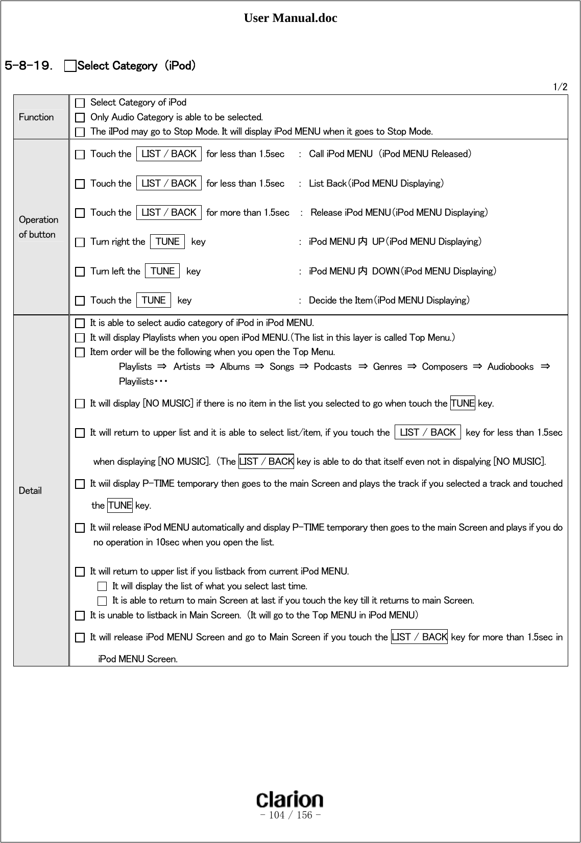 User Manual.doc   - 104 / 156 -   ５-８-１９． Select Category  （iPod） 1/2 Function   Select Category of iPod  Only Audio Category is able to be selected.   The iIPod may go to Stop Mode. It will display iPod MENU when it goes to Stop Mode.   Operation of button   Touch the    LIST / BACK    for less than 1.5sec  ：  Call iPod MENU  （iPod MENU Released）   Touch the    LIST / BACK    for less than 1.5sec  ：  List Back（iPod MENU Displaying）   Touch the    LIST / BACK    for more than 1.5sec    ：  Release iPod MENU（iPod MENU Displaying）   Turn right the    TUNE    key     ：  iPod MENU 内  UP（iPod MENU Displaying）   Turn left the    TUNE    key      ：  iPod MENU 内  DOWN（iPod MENU Displaying）   Touch the    TUNE    key      ：  Decide the Item（iPod MENU Displaying） Detail   It is able to select audio category of iPod in iPod MENU.   It will display Playlists when you open iPod MENU.（The list in this layer is called Top Menu.）   Item order will be the following when you open the Top Menu.   Playlists  ⇒  Artists  ⇒  Albums  ⇒  Songs  ⇒  Podcasts  ⇒  Genres  ⇒  Composers  ⇒  Audiobooks  ⇒     Playilists・・・   It will display [NO MUSIC] if there is no item in the list you selected to go when touch the TUNE key.   It will return to upper list and it is able to select list/item, if you touch the    LIST / BACK    key for less than 1.5sec when displaying [NO MUSIC].  （The LIST / BACK key is able to do that itself even not in dispalying [NO MUSIC].   It wiil display P-TIME temporary then goes to the main Screen and plays the track if you selected a track and touched the TUNE key.   It wiil release iPod MENU automatically and display P-TIME temporary then goes to the main Screen and plays if you do no operation in 10sec when you open the list.      It will return to upper list if you listback from current iPod MENU.   It will display the list of what you select last time.   It is able to return to main Screen at last if you touch the key till it returns to main Screen.   It is unable to listback in Main Screen.  （It will go to the Top MENU in iPod MENU）   It will release iPod MENU Screen and go to Main Screen if you touch the LIST / BACK key for more than 1.5sec in iPod MENU Screen.   